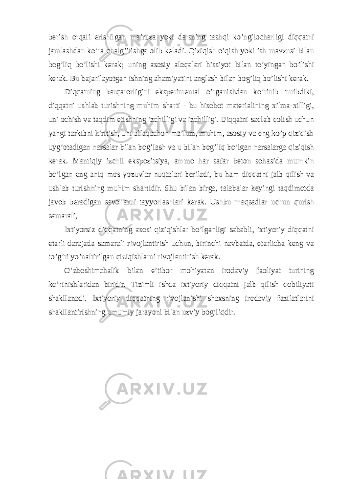 berish orqali erishilgan ma’ruza yoki darsning tashqi ko’ngilocharligi diqqatni jamlashdan ko’ra chalg’itishga olib keladi. Qiziqish o’qish yoki ish mavzusi bilan bog’liq bo’lishi kerak; uning asosiy aloqalari hissiyot bilan to’yingan bo’lishi kerak. Bu bajarilayotgan ishning ahamiyatini anglash bilan bog’liq bo’lishi kerak. Diqqatning barqarorligini eksperimental o’rganishdan ko’rinib turibdiki, diqqatni ushlab turishning muhim sharti - bu hisobot materialining xilma-xilligi, uni ochish va taqdim etishning izchilligi va izchilligi. Diqqatni saqlab qolish uchun yangi tarkibni kiritish, uni allaqachon ma’lum, muhim, asosiy va eng ko’p qiziqish uyg’otadigan narsalar bilan bog’lash va u bilan bog’liq bo’lgan narsalarga qiziqish kerak. Mantiqiy izchil ekspozitsiya, ammo har safar beton sohasida mumkin bo’lgan eng aniq mos yozuvlar nuqtalari beriladi, bu ham diqqatni jalb qilish va ushlab turishning muhim shartidir. Shu bilan birga, talabalar keyingi taqdimotda javob beradigan savollarni tayyorlashlari kerak. Ushbu maqsadlar uchun qurish samarali, Ixtiyorsiz diqqatning asosi qiziqishlar bo’lganligi sababli, ixtiyoriy diqqatni etarli darajada samarali rivojlantirish uchun, birinchi navbatda, etarlicha keng va to’g’ri yo’naltirilgan qiziqishlarni rivojlantirish kerak. O’zboshimchalik bilan e’tibor mohiyatan irodaviy faoliyat turining ko’rinishlaridan biridir. Tizimli ishda ixtiyoriy diqqatni jalb qilish qobiliyati shakllanadi. Ixtiyoriy diqqatning rivojlanishi shaxsning irodaviy fazilatlarini shakllantirishning umumiy jarayoni bilan uzviy bog’liqdir. 