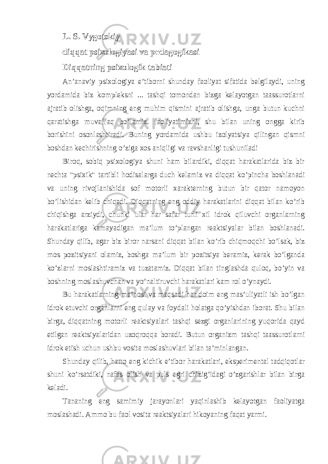 L. S. Vygotskiy diqqat psixologiyasi va pedagogikasi Diqqatning psixologik tabiati An’anaviy psixologiya e’tiborni shunday faoliyat sifatida belgilaydi, uning yordamida biz kompleksni ... tashqi tomondan bizga kelayotgan taassurotlarni ajratib olishga, oqimning eng muhim qismini ajratib olishga, unga butun kuchni qaratishga muvaffaq bo’lamiz. faoliyatimizni, shu bilan uning ongga kirib borishini osonlashtiradi. Buning yordamida ushbu izolyatsiya qilingan qismni boshdan kechirishning o’ziga xos aniqligi va ravshanligi tushuniladi Biroq, sobiq psixologiya shuni ham bilardiki, diqqat harakatlarida biz bir nechta &#34;psixik&#34; tartibli hodisalarga duch kelamiz va diqqat ko’pincha boshlanadi va uning rivojlanishida sof motorli xarakterning butun bir qator namoyon bo’lishidan kelib chiqadi. Diqqatning eng oddiy harakatlarini diqqat bilan ko’rib chiqishga arziydi, chunki ular har safar turli xil idrok qiluvchi organlarning harakatlariga kamayadigan ma’lum to’plangan reaktsiyalar bilan boshlanadi. Shunday qilib, agar biz biror narsani diqqat bilan ko’rib chiqmoqchi bo’lsak, biz mos pozitsiyani olamiz, boshga ma’lum bir pozitsiya beramiz, kerak bo’lganda ko’zlarni moslashtiramiz va tuzatamiz. Diqqat bilan tinglashda quloq, bo’yin va boshning moslashuvchan va yo’naltiruvchi harakatlari kam rol o’ynaydi. Bu harakatlarning ma’nosi va maqsadi har doim eng mas’uliyatli ish bo’lgan idrok etuvchi organlarni eng qulay va foydali holatga qo’yishdan iborat. Shu bilan birga, diqqatning motorli reaktsiyalari tashqi sezgi organlarining yuqorida qayd etilgan reaktsiyalaridan uzoqroqqa boradi. Butun organizm tashqi taassurotlarni idrok etish uchun ushbu vosita moslashuvlari bilan ta’minlangan. Shunday qilib, hatto eng kichik e’tibor harakatlari, eksperimental tadqiqotlar shuni ko’rsatdiki, nafas olish va puls egri chizig’idagi o’zgarishlar bilan birga keladi. Tananing eng samimiy jarayonlari yaqinlashib kelayotgan faoliyatga moslashadi. Ammo bu faol vosita reaktsiyalari hikoyaning faqat yarmi. 