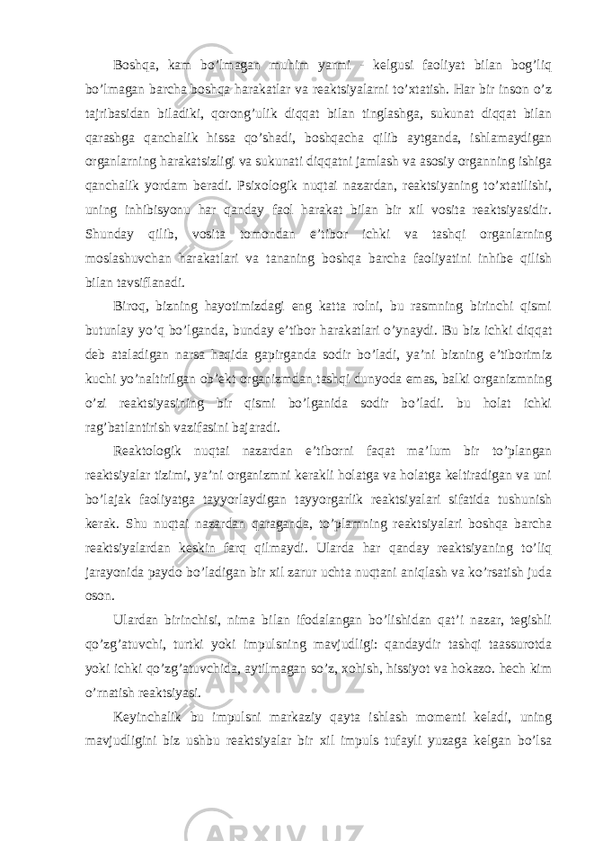 Boshqa, kam bo’lmagan muhim yarmi - kelgusi faoliyat bilan bog’liq bo’lmagan barcha boshqa harakatlar va reaktsiyalarni to’xtatish. Har bir inson o’z tajribasidan biladiki, qorong’ulik diqqat bilan tinglashga, sukunat diqqat bilan qarashga qanchalik hissa qo’shadi, boshqacha qilib aytganda, ishlamaydigan organlarning harakatsizligi va sukunati diqqatni jamlash va asosiy organning ishiga qanchalik yordam beradi. Psixologik nuqtai nazardan, reaktsiyaning to’xtatilishi, uning inhibisyonu har qanday faol harakat bilan bir xil vosita reaktsiyasidir. Shunday qilib, vosita tomondan e’tibor ichki va tashqi organlarning moslashuvchan harakatlari va tananing boshqa barcha faoliyatini inhibe qilish bilan tavsiflanadi. Biroq, bizning hayotimizdagi eng katta rolni, bu rasmning birinchi qismi butunlay yo’q bo’lganda, bunday e’tibor harakatlari o’ynaydi. Bu biz ichki diqqat deb ataladigan narsa haqida gapirganda sodir bo’ladi, ya’ni bizning e’tiborimiz kuchi yo’naltirilgan ob’ekt organizmdan tashqi dunyoda emas, balki organizmning o’zi reaktsiyasining bir qismi bo’lganida sodir bo’ladi. bu holat ichki rag’batlantirish vazifasini bajaradi. Reaktologik nuqtai nazardan e’tiborni faqat ma’lum bir to’plangan reaktsiyalar tizimi, ya’ni organizmni kerakli holatga va holatga keltiradigan va uni bo’lajak faoliyatga tayyorlaydigan tayyorgarlik reaktsiyalari sifatida tushunish kerak. Shu nuqtai nazardan qaraganda, to’plamning reaktsiyalari boshqa barcha reaktsiyalardan keskin farq qilmaydi. Ularda har qanday reaktsiyaning to’liq jarayonida paydo bo’ladigan bir xil zarur uchta nuqtani aniqlash va ko’rsatish juda oson. Ulardan birinchisi, nima bilan ifodalangan bo’lishidan qat’i nazar, tegishli qo’zg’atuvchi, turtki yoki impulsning mavjudligi: qandaydir tashqi taassurotda yoki ichki qo’zg’atuvchida, aytilmagan so’z, xohish, hissiyot va hokazo. hech kim o’rnatish reaktsiyasi. Keyinchalik bu impulsni markaziy qayta ishlash momenti keladi, uning mavjudligini biz ushbu reaktsiyalar bir xil impuls tufayli yuzaga kelgan bo’lsa 