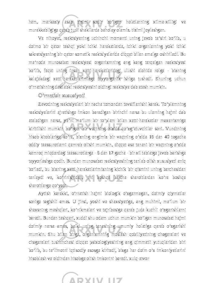 ham, markaziy asab tizimi sodir bo’lgan holatlarning xilma-xilligi va murakkabligiga qarab turli shakllarda baholay olamiz. tizimi joylashgan. Va nihoyat, reaktsiyaning uchinchi momenti uning javob ta’siri bo’lib, u doimo bir qator tashqi yoki ichki harakatlarda, ichki organlarning yoki ichki sekretsiyaning bir qator somatik reaktsiyalarida diqqat bilan amalga oshiriladi. Bu ma’noda munosabat reaktsiyasi organizmning eng keng tarqalgan reaktsiyasi bo’lib, faqat uning inson xatti-harakatlaridagi ulushi alohida rolga - bizning kelajakdagi xatti-harakatlarimizga tayyorgarlik ishiga tushadi. Shuning uchun o’rnatishning dastlabki reaktsiyasini oldingi reaktsiya deb atash mumkin. O’rnatish xususiyati Zavodning reaktsiyalari bir necha tomondan tavsiflanishi kerak. To’plamning reaktsiyalarini ajratishga imkon beradigan birinchi narsa bu ularning hajmi deb ataladigan narsa, ya’ni ma’lum bir to’plam bilan xatti-harakatlar mexanizmiga kiritilishi mumkin bo’lgan bir vaqtning o’zida qo’zg’atuvchilar soni. Vundtning hisob-kitoblariga ko’ra, bizning ongimiz bir vaqtning o’zida 16 dan 40 tagacha oddiy taassurotlarni qamrab olishi mumkin, diqqat esa tanani bir vaqtning o’zida kamroq miqdordagi taassurotlarga - 6 dan 12 gacha - bir xil tabiatga javob berishga tayyorlashga qodir. Bundan munosabat reaktsiyasining tanlab olish xususiyati aniq bo’ladi, bu bizning xatti-harakatlarimizning kichik bir qismini uning barchasidan tanlaydi va, ko’rinishidan, uni boshqa barcha sharoitlardan ko’ra boshqa sharoitlarga qo’yadi. Aytish kerakki, o’rnatish hajmi biologik o’zgarmagan, doimiy qiymatlar soniga tegishli emas. U jinsi, yoshi va shaxsiyatiga, eng muhimi, ma’lum bir shaxsning mashqlari, ko’nikmalari va tajribasiga qarab juda kuchli o’zgarishlarni beradi. Bundan tashqari, xuddi shu odam uchun mumkin bo’lgan munosabat hajmi doimiy narsa emas, balki uning tanasining umumiy holatiga qarab o’zgarishi mumkin. Shu bilan birga, organizmning moslash qobiliyatining chegaralari va chegaralari tushunchasi diqqat psixologiyasining eng qimmatli yutuqlaridan biri bo’lib, bu ta’limotni iqtisodiy asosga kiritadi, bizga har doim o’z imkoniyatlarini hisoblash va oldindan hisobga olish imkonini beradi. xulq-atvor 