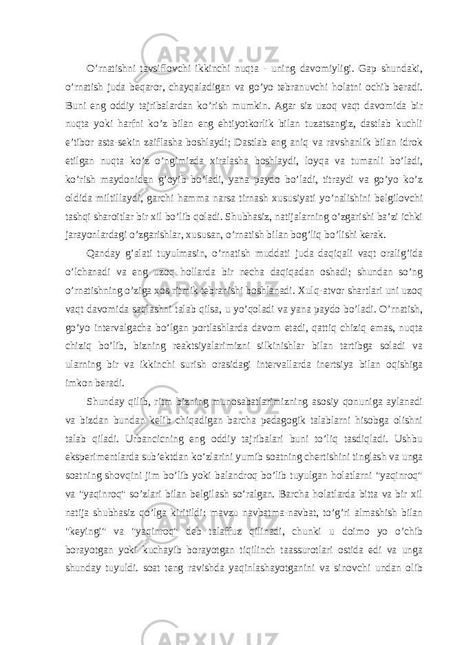 O’rnatishni tavsiflovchi ikkinchi nuqta - uning davomiyligi. Gap shundaki, o’rnatish juda beqaror, chayqaladigan va go’yo tebranuvchi holatni ochib beradi. Buni eng oddiy tajribalardan ko’rish mumkin. Agar siz uzoq vaqt davomida bir nuqta yoki harfni ko’z bilan eng ehtiyotkorlik bilan tuzatsangiz, dastlab kuchli e’tibor asta-sekin zaiflasha boshlaydi; Dastlab eng aniq va ravshanlik bilan idrok etilgan nuqta ko’z o’ngimizda xiralasha boshlaydi, loyqa va tumanli bo’ladi, ko’rish maydonidan g’oyib bo’ladi, yana paydo bo’ladi, titraydi va go’yo ko’z oldida miltillaydi, garchi hamma narsa tirnash xususiyati yo’nalishini belgilovchi tashqi sharoitlar bir xil bo’lib qoladi. Shubhasiz, natijalarning o’zgarishi ba’zi ichki jarayonlardagi o’zgarishlar, xususan, o’rnatish bilan bog’liq bo’lishi kerak. Qanday g’alati tuyulmasin, o’rnatish muddati juda daqiqali vaqt oralig’ida o’lchanadi va eng uzoq hollarda bir necha daqiqadan oshadi; shundan so’ng o’rnatishning o’ziga xos ritmik tebranishi boshlanadi. Xulq-atvor shartlari uni uzoq vaqt davomida saqlashni talab qilsa, u yo’qoladi va yana paydo bo’ladi. O’rnatish, go’yo intervalgacha bo’lgan portlashlarda davom etadi, qattiq chiziq emas, nuqta chiziq bo’lib, bizning reaktsiyalarimizni silkinishlar bilan tartibga soladi va ularning bir va ikkinchi surish orasidagi intervallarda inertsiya bilan oqishiga imkon beradi. Shunday qilib, ritm bizning munosabatlarimizning asosiy qonuniga aylanadi va bizdan bundan kelib chiqadigan barcha pedagogik talablarni hisobga olishni talab qiladi. Urbancicning eng oddiy tajribalari buni to’liq tasdiqladi. Ushbu eksperimentlarda sub’ektdan ko’zlarini yumib soatning chertishini tinglash va unga soatning shovqini jim bo’lib yoki balandroq bo’lib tuyulgan holatlarni &#34;yaqinroq&#34; va &#34;yaqinroq&#34; so’zlari bilan belgilash so’ralgan. Barcha holatlarda bitta va bir xil natija shubhasiz qo’lga kiritildi: mavzu navbatma-navbat, to’g’ri almashish bilan &#34;keyingi&#34; va &#34;yaqinroq&#34; deb talaffuz qilinadi, chunki u doimo yo o’chib borayotgan yoki kuchayib borayotgan tiqilinch taassurotlari ostida edi va unga shunday tuyuldi. soat teng ravishda yaqinlashayotganini va sinovchi undan olib 