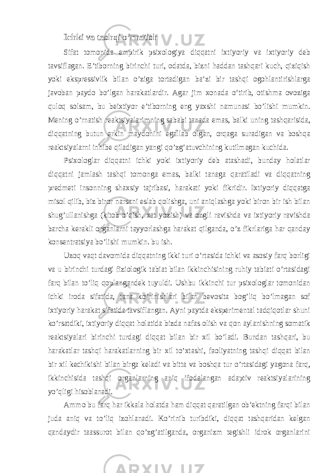 Ichki va tashqi o’rnatish Sifat tomonida empirik psixologiya diqqatni ixtiyoriy va ixtiyoriy deb tavsiflagan. E’tiborning birinchi turi, odatda, bizni haddan tashqari kuch, qiziqish yoki ekspressivlik bilan o’ziga tortadigan ba’zi bir tashqi ogohlantirishlarga javoban paydo bo’lgan harakatlardir. Agar jim xonada o’tirib, otishma ovoziga quloq solsam, bu beixtiyor e’tiborning eng yaxshi namunasi bo’lishi mumkin. Mening o’rnatish reaktsiyalarimning sababi tanada emas, balki uning tashqarisida, diqqatning butun erkin maydonini egallab olgan, orqaga suradigan va boshqa reaktsiyalarni inhibe qiladigan yangi qo’zg’atuvchining kutilmagan kuchida. Psixologlar diqqatni ichki yoki ixtiyoriy deb atashadi, bunday holatlar diqqatni jamlash tashqi tomonga emas, balki tanaga qaratiladi va diqqatning predmeti insonning shaxsiy tajribasi, harakati yoki fikridir. Ixtiyoriy diqqatga misol qilib, biz biror narsani eslab qolishga, uni aniqlashga yoki biron bir ish bilan shug’ullanishga (kitob o’qish, xat yozish) va ongli ravishda va ixtiyoriy ravishda barcha kerakli organlarni tayyorlashga harakat qilganda, o’z fikrlariga har qanday konsentratsiya bo’lishi mumkin. bu ish. Uzoq vaqt davomida diqqatning ikki turi o’rtasida ichki va asosiy farq borligi va u birinchi turdagi fiziologik tabiat bilan ikkinchisining ruhiy tabiati o’rtasidagi farq bilan to’liq qoplangandek tuyuldi. Ushbu ikkinchi tur psixologlar tomonidan ichki iroda sifatida, tana ko’rinishlari bilan bevosita bog’liq bo’lmagan sof ixtiyoriy harakat sifatida tavsiflangan. Ayni paytda eksperimental tadqiqotlar shuni ko’rsatdiki, ixtiyoriy diqqat holatida bizda nafas olish va qon aylanishning somatik reaktsiyalari birinchi turdagi diqqat bilan bir xil bo’ladi. Bundan tashqari, bu harakatlar tashqi harakatlarning bir xil to’xtashi, faoliyatning tashqi diqqat bilan bir xil kechikishi bilan birga keladi va bitta va boshqa tur o’rtasidagi yagona farq, ikkinchisida tashqi organlarning aniq ifodalangan adaptiv reaktsiyalarining yo’qligi hisoblanadi. Ammo bu farq har ikkala holatda ham diqqat qaratilgan ob’ektning farqi bilan juda aniq va to’liq izohlanadi. Ko’rinib turibdiki, diqqat tashqaridan kelgan qandaydir taassurot bilan qo’zg’atilganda, organizm tegishli idrok organlarini 