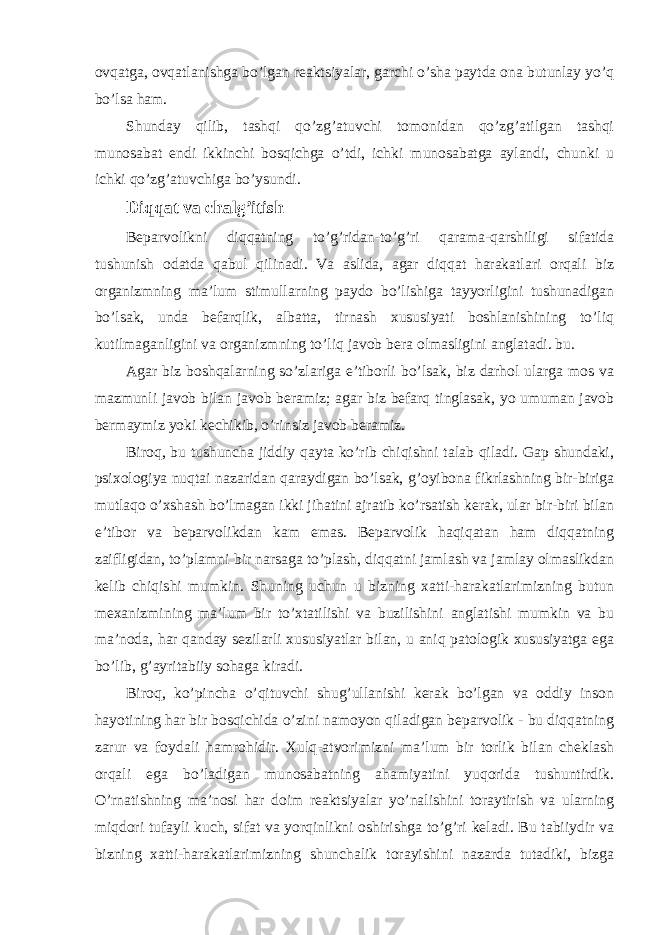 ovqatga, ovqatlanishga bo’lgan reaktsiyalar, garchi o’sha paytda ona butunlay yo’q bo’lsa ham. Shunday qilib, tashqi qo’zg’atuvchi tomonidan qo’zg’atilgan tashqi munosabat endi ikkinchi bosqichga o’tdi, ichki munosabatga aylandi, chunki u ichki qo’zg’atuvchiga bo’ysundi. Diqqat va chalg’itish Beparvolikni diqqatning to’g’ridan-to’g’ri qarama-qarshiligi sifatida tushunish odatda qabul qilinadi. Va aslida, agar diqqat harakatlari orqali biz organizmning ma’lum stimullarning paydo bo’lishiga tayyorligini tushunadigan bo’lsak, unda befarqlik, albatta, tirnash xususiyati boshlanishining to’liq kutilmaganligini va organizmning to’liq javob bera olmasligini anglatadi. bu. Agar biz boshqalarning so’zlariga e’tiborli bo’lsak, biz darhol ularga mos va mazmunli javob bilan javob beramiz; agar biz befarq tinglasak, yo umuman javob bermaymiz yoki kechikib, o’rinsiz javob beramiz. Biroq, bu tushuncha jiddiy qayta ko’rib chiqishni talab qiladi. Gap shundaki, psixologiya nuqtai nazaridan qaraydigan bo’lsak, g’oyibona fikrlashning bir-biriga mutlaqo o’xshash bo’lmagan ikki jihatini ajratib ko’rsatish kerak, ular bir-biri bilan e’tibor va beparvolikdan kam emas. Beparvolik haqiqatan ham diqqatning zaifligidan, to’plamni bir narsaga to’plash, diqqatni jamlash va jamlay olmaslikdan kelib chiqishi mumkin. Shuning uchun u bizning xatti-harakatlarimizning butun mexanizmining ma’lum bir to’xtatilishi va buzilishini anglatishi mumkin va bu ma’noda, har qanday sezilarli xususiyatlar bilan, u aniq patologik xususiyatga ega bo’lib, g’ayritabiiy sohaga kiradi. Biroq, ko’pincha o’qituvchi shug’ullanishi kerak bo’lgan va oddiy inson hayotining har bir bosqichida o’zini namoyon qiladigan beparvolik - bu diqqatning zarur va foydali hamrohidir. Xulq-atvorimizni ma’lum bir torlik bilan cheklash orqali ega bo’ladigan munosabatning ahamiyatini yuqorida tushuntirdik. O’rnatishning ma’nosi har doim reaktsiyalar yo’nalishini toraytirish va ularning miqdori tufayli kuch, sifat va yorqinlikni oshirishga to’g’ri keladi. Bu tabiiydir va bizning xatti-harakatlarimizning shunchalik torayishini nazarda tutadiki, bizga 