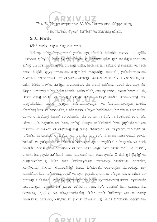 Yu. B. Gippenrepter va V. Ya. Romanov. Diqqatning fenomenologiyasi, turlari va xususiyatlari S. L. Frank Ma’naviy hayotning elementi Keling, ruhiy hayotimizni yarim uyquchanlik holatida tasavvur qilaylik. Tasavvur qilaylik, kunning charchagan va bezovta qiladigan mashg’ulotlaridan so’ng, biz oqshom chog’ida divanga yotib, hech narsa haqida o’ylamasdan va hech narsa haqida qayg’urmasdan, ongimizni maqsadga muvofiq yo’naltirmasdan, o’zimizni o’sha noma’lum va yaqin narsaga bemalol topshirdik. bizga tanish, har doim bizda mavjud bo’lgan elementlar, biz ularni ruhimiz hayoti deb ataymiz. Keyin, umumiy ruhiy holat fonida, nafas olish, qon aylanishi, ovqat hazm qilish, tanamizning holati va uning divanga tegishi hissiyotlaridan tanamizning his- tuyg’ularidan tashkil topgan, aniqlanmaydigan va farqlanmaydigan tarzda, charchoq hissi va boshqalar, bizda maxsus hayot boshlanadi; biz o’zimiz va tashqi dunyo o’rtasidagi farqni yo’qotamiz; biz uchun na biri, na boshqasi yo’q, biz odatda o’z hayotimizni ham, tashqi dunyo ob’ektlarini ham joylashtiradigan ma’lum bir makon va vaqtning ongi yo’q. &#34;Mavjud&#34; va &#34;xayoliy&#34;, &#34;hozirgi&#34; va &#34;o’tmish va kelajak&#34; o’rtasida hech qanday farq yo’q. Hamma narsa oqadi, paydo bo’ladi va yo’qoladi, chunki biz hech qanday doimiylikni bilmaymiz va hech narsada to’xtab qola olmaymiz va shu bilan birga hech narsa sodir bo’lmaydi, chunki biz paydo bo’lishni ham, halokatni ham sezmaymiz. O’zining injiqligi va o’zgaruvchanligi bilan tutib bo’lmaydigan ma’naviy harakatlar, obrazlar, kayfiyatlar, fikrlar xilma-xilligi bizda to’xtovsiz oqayotgan daryodagi suv tomchilari kabi to’xtovsiz oqadi va ayni paytda ajralmas, o’zgarmas, shaklsiz bir butunga birlashadi. Bunday taxminiy ruhiy holat Tyutchevning go’zal oyatlarida tasvirlangan: chunki biz paydo bo’lishni ham, yo’q qilishni ham sezmaymiz. O’zining injiqligi va o’zgaruvchanligi bilan tutib bo’lmaydigan ma’naviy harakatlar, obrazlar, kayfiyatlar, fikrlar xilma-xilligi bizda to’xtovsiz oqayotgan 