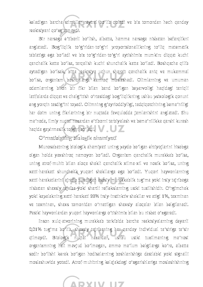 keladigan barcha stimullar neytral bo’lib qoladi va biz tomondan hech qanday reaktsiyani qo’zg’atmaydi. Bir narsaga e’tiborli bo’lish, albatta, hamma narsaga nisbatan befarqlikni anglatadi. Bog’liqlik to’g’ridan-to’g’ri proportsionallikning to’liq matematik tabiatiga ega bo’ladi va biz to’g’ridan-to’g’ri aytishimiz mumkin: diqqat kuchi qanchalik katta bo’lsa, tarqalish kuchi shunchalik katta bo’ladi. Boshqacha qilib aytadigan bo’lsak, bitta reaktsiya uchun sharoit qanchalik aniq va mukammal bo’lsa, organizm boshqalarga kamroq moslashadi. Olimlarning va umuman odamlarning biron bir fikr bilan band bo’lgan beparvoligi haqidagi taniqli latifalarda diqqat va chalg’itish o’rtasidagi bog’liqlikning ushbu psixologik qonuni eng yorqin tasdig’ini topadi. Olimning g’ayrioddiyligi, tadqiqotchining bema’niligi har doim uning fikrlarining bir nuqtada favqulodda jamlanishini anglatadi. Shu ma’noda, ilmiy nuqtai nazardan e’tiborni tarbiyalash va bema’nilikka qarshi kurash haqida gapirmaslik to’g’ri bo’ladi. O’rnatishning biologik ahamiyati Munosabatning biologik ahamiyati uning paydo bo’lgan ehtiyojlarini hisobga olgan holda yaxshiroq namoyon bo’ladi. Organizm qanchalik murakkab bo’lsa, uning atrof-muhit bilan aloqa shakli qanchalik xilma-xil va nozik bo’lsa, uning xatti-harakati shunchalik yuqori shakllarga ega bo’ladi. Yuqori hayvonlarning xatti-harakatlarini ajratib turadigan asosiy murakkablik tug’ma yoki irsiy tajribaga nisbatan shaxsiy tajriba yoki shartli reflekslarning ustki tuzilishidir. O’rgimchak yoki kapalakning xatti-harakati 99% irsiy-instinktiv shakllar va atigi 1%, taxminan va taxminan, shaxs tomonidan o’rnatilgan shaxsiy aloqalar bilan belgilanadi. Pastki hayvonlardan yuqori hayvonlarga o’tishimiz bilan bu nisbat o’zgaradi. Inson xulq-atvorining murakkab tarkibida barcha reaktsiyalarning deyarli 0,01% tug’ma bo’lib, shaxsiy tajribaning har qanday individual ta’siriga ta’sir qilmaydi. Biologik nuqtai nazardan, ushbu ustki tuzilmaning ma’nosi organizmning hali mavjud bo’lmagan, ammo ma’lum belgilarga ko’ra, albatta sodir bo’lishi kerak bo’lgan hodisalarning boshlanishiga dastlabki yoki signalli moslashuvida yotadi. Atrof-muhitning kelajakdagi o’zgarishlariga moslashishning 