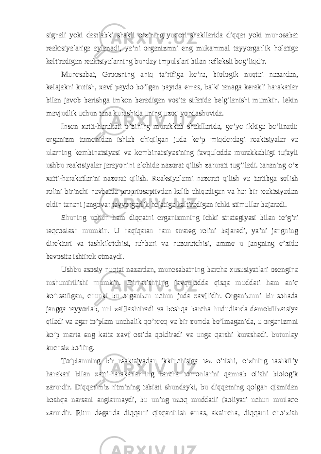 signali yoki dastlabki shakli o’zining yuqori shakllarida diqqat yoki munosabat reaktsiyalariga aylanadi, ya’ni organizmni eng mukammal tayyorgarlik holatiga keltiradigan reaktsiyalarning bunday impulslari bilan refleksli bog’liqdir. Munosabat, Groosning aniq ta’rifiga ko’ra, biologik nuqtai nazardan, kelajakni kutish, xavf paydo bo’lgan paytda emas, balki tanaga kerakli harakatlar bilan javob berishga imkon beradigan vosita sifatida belgilanishi mumkin. lekin mavjudlik uchun tana kurashida uning uzoq yondashuvida. Inson xatti-harakati o’zining murakkab shakllarida, go’yo ikkiga bo’linadi: organizm tomonidan ishlab chiqilgan juda ko’p miqdordagi reaktsiyalar va ularning kombinatsiyasi va kombinatsiyasining favqulodda murakkabligi tufayli ushbu reaktsiyalar jarayonini alohida nazorat qilish zarurati tug’iladi. tananing o’z xatti-harakatlarini nazorat qilish. Reaksiyalarni nazorat qilish va tartibga solish rolini birinchi navbatda proprioseptivdan kelib chiqadigan va har bir reaktsiyadan oldin tanani jangovar tayyorgarlik holatiga keltiradigan ichki stimullar bajaradi. Shuning uchun ham diqqatni organizmning ichki strategiyasi bilan to’g’ri taqqoslash mumkin. U haqiqatan ham strateg rolini bajaradi, ya’ni jangning direktori va tashkilotchisi, rahbari va nazoratchisi, ammo u jangning o’zida bevosita ishtirok etmaydi. Ushbu asosiy nuqtai nazardan, munosabatning barcha xususiyatlari osongina tushuntirilishi mumkin. O’rnatishning favqulodda qisqa muddati ham aniq ko’rsatilgan, chunki bu organizm uchun juda xavflidir. Organizmni bir sohada jangga tayyorlab, uni zaiflashtiradi va boshqa barcha hududlarda demobilizatsiya qiladi va agar to’plam unchalik qo’rqoq va bir zumda bo’lmaganida, u organizmni ko’p marta eng katta xavf ostida qoldiradi va unga qarshi kurashadi. butunlay kuchsiz bo’ling. To’plamning bir reaktsiyadan ikkinchisiga tez o’tishi, o’zining tashkiliy harakati bilan xatti-harakatlarning barcha tomonlarini qamrab olishi biologik zarurdir. Diqqatimiz ritmining tabiati shundayki, bu diqqatning qolgan qismidan boshqa narsani anglatmaydi, bu uning uzoq muddatli faoliyati uchun mutlaqo zarurdir. Ritm deganda diqqatni qisqartirish emas, aksincha, diqqatni cho’zish 