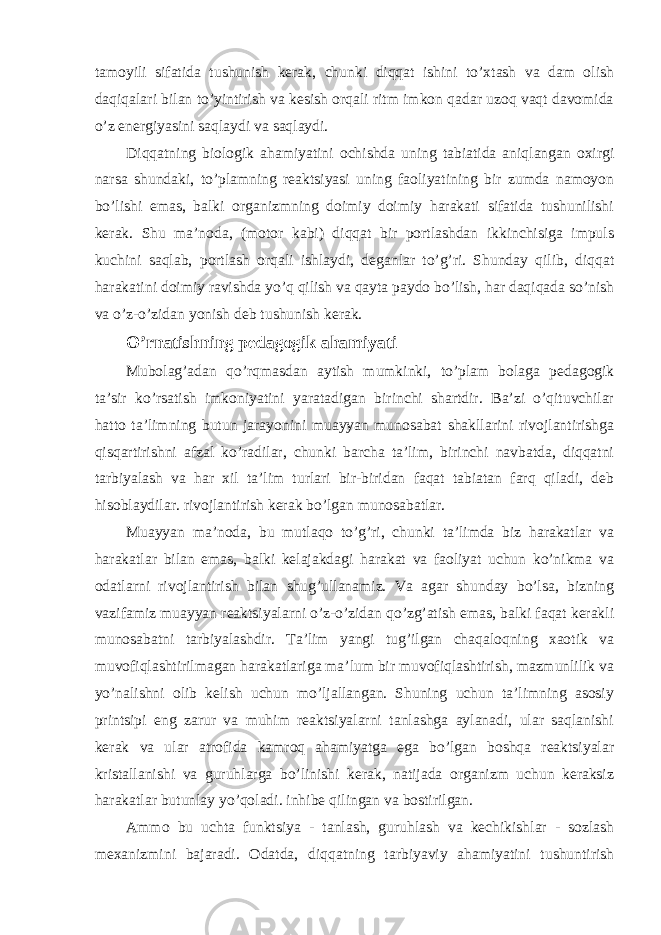 tamoyili sifatida tushunish kerak, chunki diqqat ishini to’xtash va dam olish daqiqalari bilan to’yintirish va kesish orqali ritm imkon qadar uzoq vaqt davomida o’z energiyasini saqlaydi va saqlaydi. Diqqatning biologik ahamiyatini ochishda uning tabiatida aniqlangan oxirgi narsa shundaki, to’plamning reaktsiyasi uning faoliyatining bir zumda namoyon bo’lishi emas, balki organizmning doimiy doimiy harakati sifatida tushunilishi kerak. Shu ma’noda, (motor kabi) diqqat bir portlashdan ikkinchisiga impuls kuchini saqlab, portlash orqali ishlaydi, deganlar to’g’ri. Shunday qilib, diqqat harakatini doimiy ravishda yo’q qilish va qayta paydo bo’lish, har daqiqada so’nish va o’z-o’zidan yonish deb tushunish kerak. O’rnatishning pedagogik ahamiyati Mubolag’adan qo’rqmasdan aytish mumkinki, to’plam bolaga pedagogik ta’sir ko’rsatish imkoniyatini yaratadigan birinchi shartdir. Ba’zi o’qituvchilar hatto ta’limning butun jarayonini muayyan munosabat shakllarini rivojlantirishga qisqartirishni afzal ko’radilar, chunki barcha ta’lim, birinchi navbatda, diqqatni tarbiyalash va har xil ta’lim turlari bir-biridan faqat tabiatan farq qiladi, deb hisoblaydilar. rivojlantirish kerak bo’lgan munosabatlar. Muayyan ma’noda, bu mutlaqo to’g’ri, chunki ta’limda biz harakatlar va harakatlar bilan emas, balki kelajakdagi harakat va faoliyat uchun ko’nikma va odatlarni rivojlantirish bilan shug’ullanamiz. Va agar shunday bo’lsa, bizning vazifamiz muayyan reaktsiyalarni o’z-o’zidan qo’zg’atish emas, balki faqat kerakli munosabatni tarbiyalashdir. Ta’lim yangi tug’ilgan chaqaloqning xaotik va muvofiqlashtirilmagan harakatlariga ma’lum bir muvofiqlashtirish, mazmunlilik va yo’nalishni olib kelish uchun mo’ljallangan. Shuning uchun ta’limning asosiy printsipi eng zarur va muhim reaktsiyalarni tanlashga aylanadi, ular saqlanishi kerak va ular atrofida kamroq ahamiyatga ega bo’lgan boshqa reaktsiyalar kristallanishi va guruhlarga bo’linishi kerak, natijada organizm uchun keraksiz harakatlar butunlay yo’qoladi. inhibe qilingan va bostirilgan. Ammo bu uchta funktsiya - tanlash, guruhlash va kechikishlar - sozlash mexanizmini bajaradi. Odatda, diqqatning tarbiyaviy ahamiyatini tushuntirish 