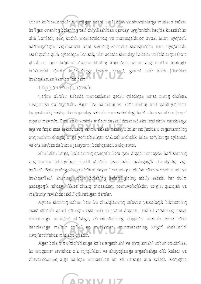 uchun ko’chada sodir bo’ladigan har xil taqillatish va shovqinlarga mutlaqo befarq bo’lgan onaning bolaning zaif chiyillashidan qanday uyg’onishi haqida kuzatishlar olib boriladi; eng kuchli momaqaldiroq va momaqaldiroq ovozi bilan uyg’otib bo’lmaydigan tegirmonchi kabi suvning zarracha shovqinidan ham uyg’onadi. Boshqacha qilib aytadigan bo’lsak, ular odatda shunday holatlar va faktlarga ishora qiladilar, agar to’plam atrof-muhitning organizm uchun eng muhim biologik ta’sirlarini ajratib ko’rsatishga imkon beradi, garchi ular kuch jihatidan boshqalardan kam bo’lsa ham. Diqqatni rivojlantirish Ta’lim ob’ekti sifatida munosabatni qadrli qiladigan narsa uning cheksiz rivojlanish qobiliyatidir. Agar biz bolaning va kattalarning turli qobiliyatlarini taqqoslasak, boshqa hech qanday sohada munosabatdagi kabi ulkan va ulkan farqni topa olmaymiz. Dastlabki yoshda e’tibor deyarli faqat refleks-instinktiv xarakterga ega va faqat asta-sekin, uzoq va murakkab mashg’ulotlar natijasida u organizmning eng muhim ehtiyojlariga yo’naltirilgan o’zboshimchalik bilan to’plamga aylanadi va o’z navbatida butun jarayonni boshqaradi. xulq-atvor. Shu bilan birga, bolalarning qiziqishi beixtiyor diqqat namoyon bo’lishining eng tez-tez uchraydigan shakli sifatida favqulodda pedagogik ahamiyatga ega bo’ladi. Bolalarning diqqat-e’tibori deyarli butunlay qiziqish bilan yo’naltiriladi va boshqariladi, shuning uchun bolaning befarqligining tabiiy sababi har doim pedagogik ishdagi ikkita chiziq o’rtasidagi nomuvofiqlikdir: to’g’ri qiziqish va majburiy ravishda taklif qilinadigan darslar. Aynan shuning uchun ham bu chiziqlarning tafovuti psixologik hikmatning asosi sifatida qabul qilingan eski maktab tizimi diqqatni tashkil etishning tashqi choralariga murojaat qilishga, o’quvchilarning diqqatini alohida baho bilan baholashga majbur bo’ldi va mohiyatan. munosabatning to’g’ri shakllarini rivojlantirishda mutlaqo ojizdir. Agar bola o’z qiziqishlariga ko’ra ergashishi va rivojlanishi uchun qoldirilsa, bu muqarrar ravishda o’z injiqliklari va ehtiyojlariga ergashishga olib keladi va chavandozning otga bo’lgan munosabati bir xil narsaga olib keladi. Ko’pgina 