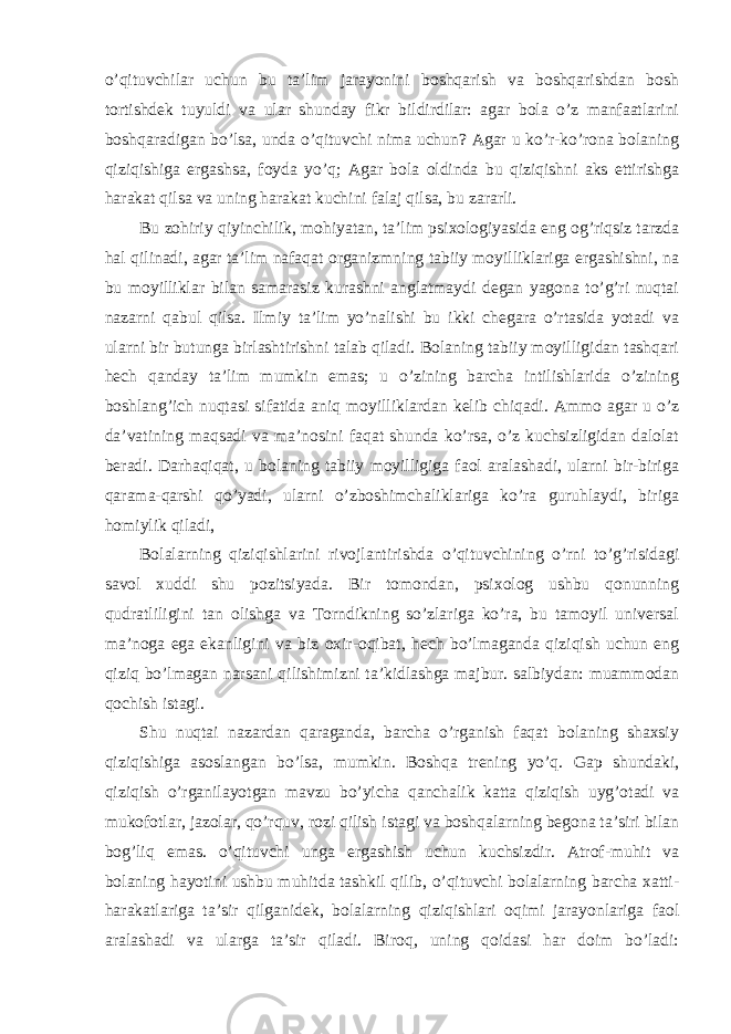 o’qituvchilar uchun bu ta’lim jarayonini boshqarish va boshqarishdan bosh tortishdek tuyuldi va ular shunday fikr bildirdilar: agar bola o’z manfaatlarini boshqaradigan bo’lsa, unda o’qituvchi nima uchun? Agar u ko’r-ko’rona bolaning qiziqishiga ergashsa, foyda yo’q; Agar bola oldinda bu qiziqishni aks ettirishga harakat qilsa va uning harakat kuchini falaj qilsa, bu zararli. Bu zohiriy qiyinchilik, mohiyatan, ta’lim psixologiyasida eng og’riqsiz tarzda hal qilinadi, agar ta’lim nafaqat organizmning tabiiy moyilliklariga ergashishni, na bu moyilliklar bilan samarasiz kurashni anglatmaydi degan yagona to’g’ri nuqtai nazarni qabul qilsa. Ilmiy ta’lim yo’nalishi bu ikki chegara o’rtasida yotadi va ularni bir butunga birlashtirishni talab qiladi. Bolaning tabiiy moyilligidan tashqari hech qanday ta’lim mumkin emas; u o’zining barcha intilishlarida o’zining boshlang’ich nuqtasi sifatida aniq moyilliklardan kelib chiqadi. Ammo agar u o’z da’vatining maqsadi va ma’nosini faqat shunda ko’rsa, o’z kuchsizligidan dalolat beradi. Darhaqiqat, u bolaning tabiiy moyilligiga faol aralashadi, ularni bir-biriga qarama-qarshi qo’yadi, ularni o’zboshimchaliklariga ko’ra guruhlaydi, biriga homiylik qiladi, Bolalarning qiziqishlarini rivojlantirishda o’qituvchining o’rni to’g’risidagi savol xuddi shu pozitsiyada. Bir tomondan, psixolog ushbu qonunning qudratliligini tan olishga va Torndikning so’zlariga ko’ra, bu tamoyil universal ma’noga ega ekanligini va biz oxir-oqibat, hech bo’lmaganda qiziqish uchun eng qiziq bo’lmagan narsani qilishimizni ta’kidlashga majbur. salbiydan: muammodan qochish istagi. Shu nuqtai nazardan qaraganda, barcha o’rganish faqat bolaning shaxsiy qiziqishiga asoslangan bo’lsa, mumkin. Boshqa trening yo’q. Gap shundaki, qiziqish o’rganilayotgan mavzu bo’yicha qanchalik katta qiziqish uyg’otadi va mukofotlar, jazolar, qo’rquv, rozi qilish istagi va boshqalarning begona ta’siri bilan bog’liq emas. o’qituvchi unga ergashish uchun kuchsizdir. Atrof-muhit va bolaning hayotini ushbu muhitda tashkil qilib, o’qituvchi bolalarning barcha xatti- harakatlariga ta’sir qilganidek, bolalarning qiziqishlari oqimi jarayonlariga faol aralashadi va ularga ta’sir qiladi. Biroq, uning qoidasi har doim bo’ladi: 