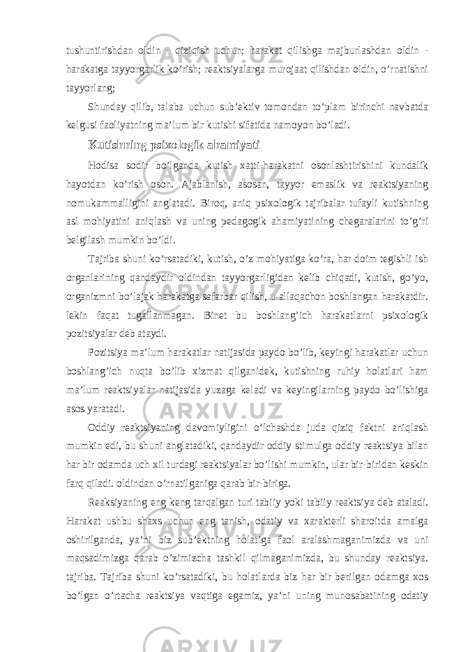 tushuntirishdan oldin - qiziqish uchun; harakat qilishga majburlashdan oldin - harakatga tayyorgarlik ko’rish; reaktsiyalarga murojaat qilishdan oldin, o’rnatishni tayyorlang; Shunday qilib, talaba uchun sub’ektiv tomondan to’plam birinchi navbatda kelgusi faoliyatning ma’lum bir kutishi sifatida namoyon bo’ladi. Kutishning psixologik ahamiyati Hodisa sodir bo’lganda kutish xatti-harakatni osonlashtirishini kundalik hayotdan ko’rish oson. Ajablanish, asosan, tayyor emaslik va reaktsiyaning nomukammalligini anglatadi. Biroq, aniq psixologik tajribalar tufayli kutishning asl mohiyatini aniqlash va uning pedagogik ahamiyatining chegaralarini to’g’ri belgilash mumkin bo’ldi. Tajriba shuni ko’rsatadiki, kutish, o’z mohiyatiga ko’ra, har doim tegishli ish organlarining qandaydir oldindan tayyorgarligidan kelib chiqadi, kutish, go’yo, organizmni bo’lajak harakatga safarbar qilish, u allaqachon boshlangan harakatdir. lekin faqat tugallanmagan. Binet bu boshlang’ich harakatlarni psixologik pozitsiyalar deb ataydi. Pozitsiya ma’lum harakatlar natijasida paydo bo’lib, keyingi harakatlar uchun boshlang’ich nuqta bo’lib xizmat qilganidek, kutishning ruhiy holatlari ham ma’lum reaktsiyalar natijasida yuzaga keladi va keyingilarning paydo bo’lishiga asos yaratadi. Oddiy reaktsiyaning davomiyligini o’lchashda juda qiziq faktni aniqlash mumkin edi, bu shuni anglatadiki, qandaydir oddiy stimulga oddiy reaktsiya bilan har bir odamda uch xil turdagi reaktsiyalar bo’lishi mumkin, ular bir-biridan keskin farq qiladi. oldindan o’rnatilganiga qarab bir-biriga. Reaksiyaning eng keng tarqalgan turi tabiiy yoki tabiiy reaktsiya deb ataladi. Harakat ushbu shaxs uchun eng tanish, odatiy va xarakterli sharoitda amalga oshirilganda, ya’ni biz sub’ektning holatiga faol aralashmaganimizda va uni maqsadimizga qarab o’zimizcha tashkil qilmaganimizda, bu shunday reaktsiya. tajriba. Tajriba shuni ko’rsatadiki, bu holatlarda biz har bir berilgan odamga xos bo’lgan o’rtacha reaktsiya vaqtiga egamiz, ya’ni uning munosabatining odatiy 