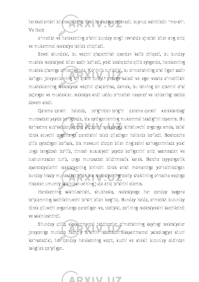 harakatlanishi bilanoq darhol faol harakatga aylanadi. buyruq eshitiladi: &#34;marsh&#34;. Va faqat o’rnatish va harakatning o’zini bunday ongli ravishda ajratish bilan eng aniq va mukammal reaktsiya ishlab chiqiladi. Savol shundaki, bu vaqtni qisqartirish qaerdan kelib chiqadi, bu bunday mushak reaktsiyasi bilan sodir bo’ladi, yoki boshqacha qilib aytganda, harakatning mushak qismiga o’rnatilganda. Ko’rinib turibdiki, bu o’rnatishning o’zi ilgari sodir bo’lgan jarayonlarning bir qismi tufayli yuzaga keladi va agar vosita o’rnatilishi mushaklarning reaktsiyasi vaqtini qisqartirsa, demak, bu ishning bir qismini o’zi bajargan va mushaklar. reaktsiya endi ushbu o’rnatish nazorati va rahbarligi ostida davom etadi. Qarama-qarshi holatda, to’g’ridan-to’g’ri qarama-qarshi xarakterdagi munosabat paydo bo’lganda, biz aytilganlarning mukammal tasdig’ini topamiz. Bu ko’rsatma sub’ektdan barcha e’tiborni reaksiyaga kirishuvchi organga emas, balki idrok etuvchi organlarga qaratishni talab qiladigan hollarda bo’ladi. Boshqacha qilib aytadigan bo’lsak, biz mavzuni diqqat bilan tinglashni so’raganimizda yoki unga tengdosh bo’lib, tirnash xususiyati paydo bo’lganini aniq sezmasdan va tushunmasdan turib, unga munosabat bildirmaslik kerak. Barcha tayyorgarlik operatsiyalarini reaktsiyaning birinchi idrok etish momentiga yo’naltiradigan bunday hissiy munosabat bilan biz reaktsiyaning tabiiy shaklining o’rtacha vaqtiga nisbatan umumiy sekinlashuvining juda aniq ta’sirini olamiz. Harakatning sekinlashishi, shubhasiz, reaktsiyaga har qanday begona to’plamning kechiktiruvchi ta’siri bilan bog’liq. Bunday holda, o’rnatish butunlay idrok qiluvchi organlarga qaratilgan va, tabiiyki, qo’lning reaktsiyasini kechiktirdi va sekinlashtirdi. Shunday qilib, eksperimental tadqiqotlar o’rnatishning keyingi reaktsiyalar jarayoniga mutlaqo haqiqiy ta’sirini isbotladi. Eksperimental psixologiya shuni ko’rsatadiki, har qanday harakatning vaqti, kuchi va shakli butunlay oldindan belgilab qo’yilgan. 