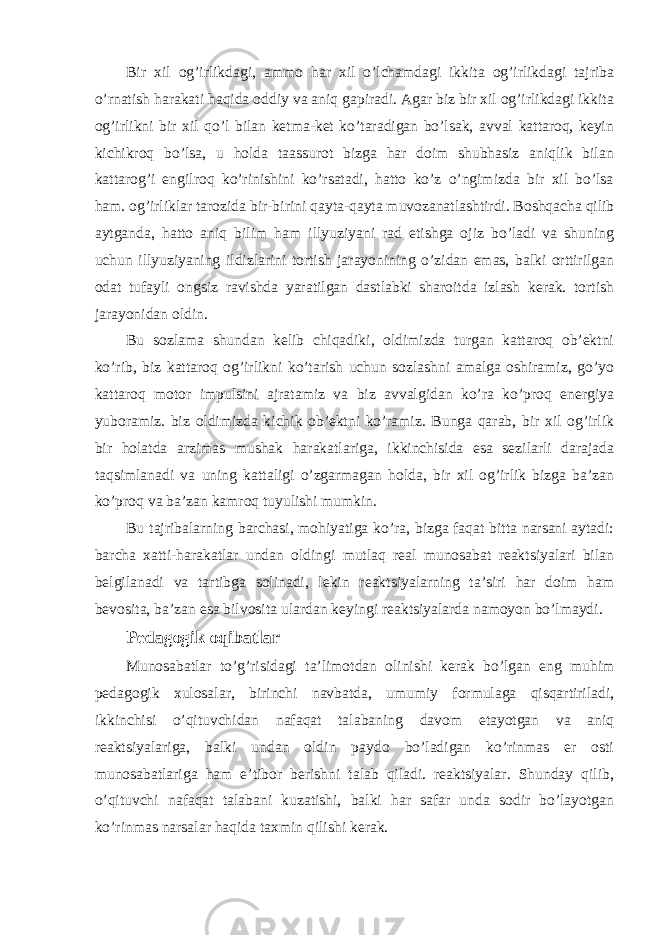 Bir xil og’irlikdagi, ammo har xil o’lchamdagi ikkita og’irlikdagi tajriba o’rnatish harakati haqida oddiy va aniq gapiradi. Agar biz bir xil og’irlikdagi ikkita og’irlikni bir xil qo’l bilan ketma-ket ko’taradigan bo’lsak, avval kattaroq, keyin kichikroq bo’lsa, u holda taassurot bizga har doim shubhasiz aniqlik bilan kattarog’i engilroq ko’rinishini ko’rsatadi, hatto ko’z o’ngimizda bir xil bo’lsa ham. og’irliklar tarozida bir-birini qayta-qayta muvozanatlashtirdi. Boshqacha qilib aytganda, hatto aniq bilim ham illyuziyani rad etishga ojiz bo’ladi va shuning uchun illyuziyaning ildizlarini tortish jarayonining o’zidan emas, balki orttirilgan odat tufayli ongsiz ravishda yaratilgan dastlabki sharoitda izlash kerak. tortish jarayonidan oldin. Bu sozlama shundan kelib chiqadiki, oldimizda turgan kattaroq ob’ektni ko’rib, biz kattaroq og’irlikni ko’tarish uchun sozlashni amalga oshiramiz, go’yo kattaroq motor impulsini ajratamiz va biz avvalgidan ko’ra ko’proq energiya yuboramiz. biz oldimizda kichik ob’ektni ko’ramiz. Bunga qarab, bir xil og’irlik bir holatda arzimas mushak harakatlariga, ikkinchisida esa sezilarli darajada taqsimlanadi va uning kattaligi o’zgarmagan holda, bir xil og’irlik bizga ba’zan ko’proq va ba’zan kamroq tuyulishi mumkin. Bu tajribalarning barchasi, mohiyatiga ko’ra, bizga faqat bitta narsani aytadi: barcha xatti-harakatlar undan oldingi mutlaq real munosabat reaktsiyalari bilan belgilanadi va tartibga solinadi, lekin reaktsiyalarning ta’siri har doim ham bevosita, ba’zan esa bilvosita ulardan keyingi reaktsiyalarda namoyon bo’lmaydi. Pedagogik oqibatlar Munosabatlar to’g’risidagi ta’limotdan olinishi kerak bo’lgan eng muhim pedagogik xulosalar, birinchi navbatda, umumiy formulaga qisqartiriladi, ikkinchisi o’qituvchidan nafaqat talabaning davom etayotgan va aniq reaktsiyalariga, balki undan oldin paydo bo’ladigan ko’rinmas er osti munosabatlariga ham e’tibor berishni talab qiladi. reaktsiyalar. Shunday qilib, o’qituvchi nafaqat talabani kuzatishi, balki har safar unda sodir bo’layotgan ko’rinmas narsalar haqida taxmin qilishi kerak. 