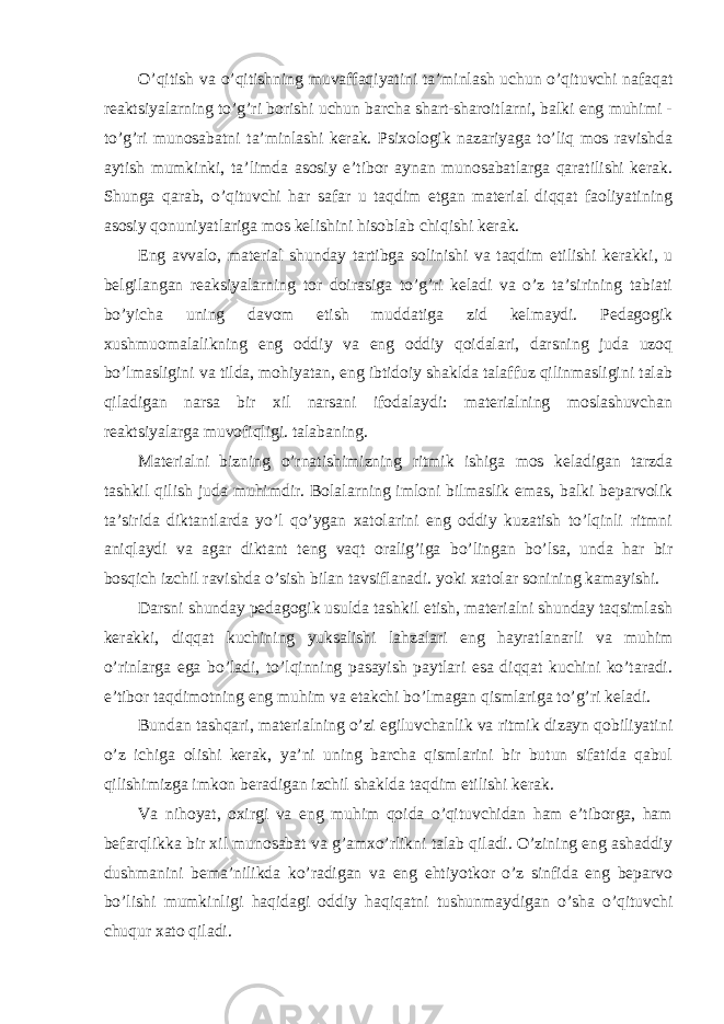 O’qitish va o’qitishning muvaffaqiyatini ta’minlash uchun o’qituvchi nafaqat reaktsiyalarning to’g’ri borishi uchun barcha shart-sharoitlarni, balki eng muhimi - to’g’ri munosabatni ta’minlashi kerak. Psixologik nazariyaga to’liq mos ravishda aytish mumkinki, ta’limda asosiy e’tibor aynan munosabatlarga qaratilishi kerak. Shunga qarab, o’qituvchi har safar u taqdim etgan material diqqat faoliyatining asosiy qonuniyatlariga mos kelishini hisoblab chiqishi kerak. Eng avvalo, material shunday tartibga solinishi va taqdim etilishi kerakki, u belgilangan reaksiyalarning tor doirasiga to’g’ri keladi va o’z ta’sirining tabiati bo’yicha uning davom etish muddatiga zid kelmaydi. Pedagogik xushmuomalalikning eng oddiy va eng oddiy qoidalari, darsning juda uzoq bo’lmasligini va tilda, mohiyatan, eng ibtidoiy shaklda talaffuz qilinmasligini talab qiladigan narsa bir xil narsani ifodalaydi: materialning moslashuvchan reaktsiyalarga muvofiqligi. talabaning. Materialni bizning o’rnatishimizning ritmik ishiga mos keladigan tarzda tashkil qilish juda muhimdir. Bolalarning imloni bilmaslik emas, balki beparvolik ta’sirida diktantlarda yo’l qo’ygan xatolarini eng oddiy kuzatish to’lqinli ritmni aniqlaydi va agar diktant teng vaqt oralig’iga bo’lingan bo’lsa, unda har bir bosqich izchil ravishda o’sish bilan tavsiflanadi. yoki xatolar sonining kamayishi. Darsni shunday pedagogik usulda tashkil etish, materialni shunday taqsimlash kerakki, diqqat kuchining yuksalishi lahzalari eng hayratlanarli va muhim o’rinlarga ega bo’ladi, to’lqinning pasayish paytlari esa diqqat kuchini ko’taradi. e’tibor taqdimotning eng muhim va etakchi bo’lmagan qismlariga to’g’ri keladi. Bundan tashqari, materialning o’zi egiluvchanlik va ritmik dizayn qobiliyatini o’z ichiga olishi kerak, ya’ni uning barcha qismlarini bir butun sifatida qabul qilishimizga imkon beradigan izchil shaklda taqdim etilishi kerak. Va nihoyat, oxirgi va eng muhim qoida o’qituvchidan ham e’tiborga, ham befarqlikka bir xil munosabat va g’amxo’rlikni talab qiladi. O’zining eng ashaddiy dushmanini bema’nilikda ko’radigan va eng ehtiyotkor o’z sinfida eng beparvo bo’lishi mumkinligi haqidagi oddiy haqiqatni tushunmaydigan o’sha o’qituvchi chuqur xato qiladi. 