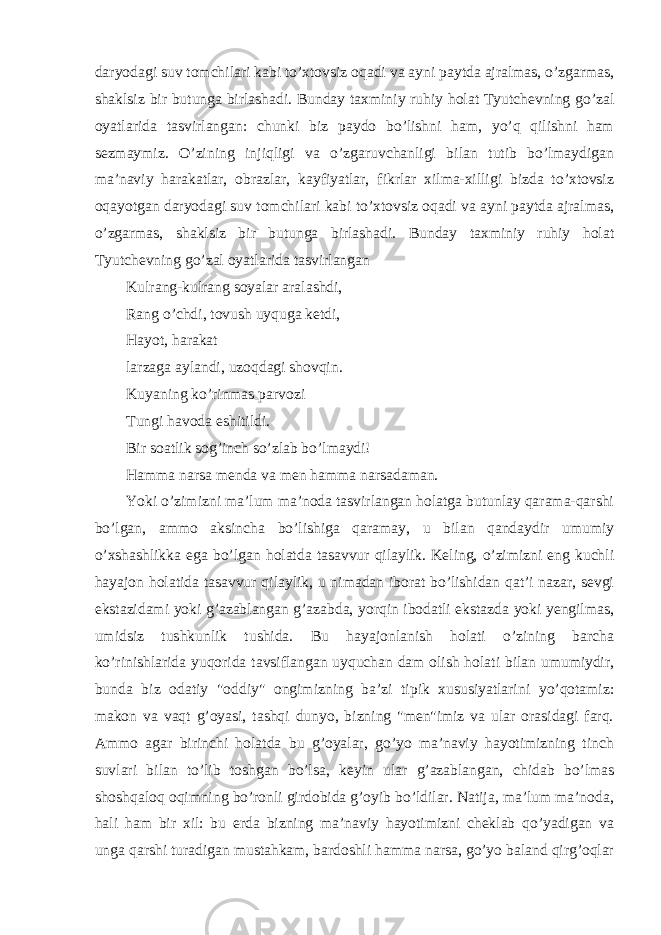 daryodagi suv tomchilari kabi to’xtovsiz oqadi va ayni paytda ajralmas, o’zgarmas, shaklsiz bir butunga birlashadi. Bunday taxminiy ruhiy holat Tyutchevning go’zal oyatlarida tasvirlangan: chunki biz paydo bo’lishni ham, yo’q qilishni ham sezmaymiz. O’zining injiqligi va o’zgaruvchanligi bilan tutib bo’lmaydigan ma’naviy harakatlar, obrazlar, kayfiyatlar, fikrlar xilma-xilligi bizda to’xtovsiz oqayotgan daryodagi suv tomchilari kabi to’xtovsiz oqadi va ayni paytda ajralmas, o’zgarmas, shaklsiz bir butunga birlashadi. Bunday taxminiy ruhiy holat Tyutchevning go’zal oyatlarida tasvirlangan Kulrang-kulrang soyalar aralashdi, Rang o’chdi, tovush uyquga ketdi, Hayot, harakat larzaga aylandi, uzoqdagi shovqin. Kuyaning ko’rinmas parvozi Tungi havoda eshitildi. Bir soatlik sog’inch so’zlab bo’lmaydi! Hamma narsa menda va men hamma narsadaman. Yoki o’zimizni ma’lum ma’noda tasvirlangan holatga butunlay qarama-qarshi bo’lgan, ammo aksincha bo’lishiga qaramay, u bilan qandaydir umumiy o’xshashlikka ega bo’lgan holatda tasavvur qilaylik. Keling, o’zimizni eng kuchli hayajon holatida tasavvur qilaylik, u nimadan iborat bo’lishidan qat’i nazar, sevgi ekstazidami yoki g’azablangan g’azabda, yorqin ibodatli ekstazda yoki yengilmas, umidsiz tushkunlik tushida. Bu hayajonlanish holati o’zining barcha ko’rinishlarida yuqorida tavsiflangan uyquchan dam olish holati bilan umumiydir, bunda biz odatiy &#34;oddiy&#34; ongimizning ba’zi tipik xususiyatlarini yo’qotamiz: makon va vaqt g’oyasi, tashqi dunyo, bizning &#34;men&#34;imiz va ular orasidagi farq. Ammo agar birinchi holatda bu g’oyalar, go’yo ma’naviy hayotimizning tinch suvlari bilan to’lib toshgan bo’lsa, keyin ular g’azablangan, chidab bo’lmas shoshqaloq oqimning bo’ronli girdobida g’oyib bo’ldilar. Natija, ma’lum ma’noda, hali ham bir xil: bu erda bizning ma’naviy hayotimizni cheklab qo’yadigan va unga qarshi turadigan mustahkam, bardoshli hamma narsa, go’yo baland qirg’oqlar 