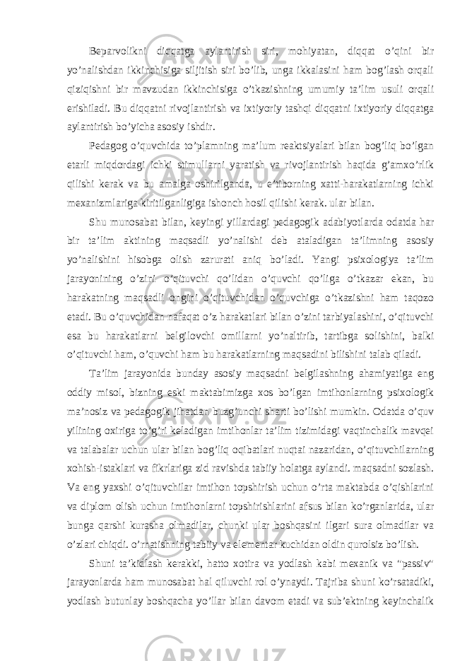 Beparvolikni diqqatga aylantirish siri, mohiyatan, diqqat o’qini bir yo’nalishdan ikkinchisiga siljitish siri bo’lib, unga ikkalasini ham bog’lash orqali qiziqishni bir mavzudan ikkinchisiga o’tkazishning umumiy ta’lim usuli orqali erishiladi. Bu diqqatni rivojlantirish va ixtiyoriy tashqi diqqatni ixtiyoriy diqqatga aylantirish bo’yicha asosiy ishdir. Pedagog o’quvchida to’plamning ma’lum reaktsiyalari bilan bog’liq bo’lgan etarli miqdordagi ichki stimullarni yaratish va rivojlantirish haqida g’amxo’rlik qilishi kerak va bu amalga oshirilganda, u e’tiborning xatti-harakatlarning ichki mexanizmlariga kiritilganligiga ishonch hosil qilishi kerak. ular bilan. Shu munosabat bilan, keyingi yillardagi pedagogik adabiyotlarda odatda har bir ta’lim aktining maqsadli yo’nalishi deb ataladigan ta’limning asosiy yo’nalishini hisobga olish zarurati aniq bo’ladi. Yangi psixologiya ta’lim jarayonining o’zini o’qituvchi qo’lidan o’quvchi qo’liga o’tkazar ekan, bu harakatning maqsadli ongini o’qituvchidan o’quvchiga o’tkazishni ham taqozo etadi. Bu o’quvchidan nafaqat o’z harakatlari bilan o’zini tarbiyalashini, o’qituvchi esa bu harakatlarni belgilovchi omillarni yo’naltirib, tartibga solishini, balki o’qituvchi ham, o’quvchi ham bu harakatlarning maqsadini bilishini talab qiladi. Ta’lim jarayonida bunday asosiy maqsadni belgilashning ahamiyatiga eng oddiy misol, bizning eski maktabimizga xos bo’lgan imtihonlarning psixologik ma’nosiz va pedagogik jihatdan buzg’unchi sharti bo’lishi mumkin. Odatda o’quv yilining oxiriga to’g’ri keladigan imtihonlar ta’lim tizimidagi vaqtinchalik mavqei va talabalar uchun ular bilan bog’liq oqibatlari nuqtai nazaridan, o’qituvchilarning xohish-istaklari va fikrlariga zid ravishda tabiiy holatga aylandi. maqsadni sozlash. Va eng yaxshi o’qituvchilar imtihon topshirish uchun o’rta maktabda o’qishlarini va diplom olish uchun imtihonlarni topshirishlarini afsus bilan ko’rganlarida, ular bunga qarshi kurasha olmadilar, chunki ular boshqasini ilgari sura olmadilar va o’zlari chiqdi. o’rnatishning tabiiy va elementar kuchidan oldin qurolsiz bo’lish. Shuni ta’kidlash kerakki, hatto xotira va yodlash kabi mexanik va &#34;passiv&#34; jarayonlarda ham munosabat hal qiluvchi rol o’ynaydi. Tajriba shuni ko’rsatadiki, yodlash butunlay boshqacha yo’llar bilan davom etadi va sub’ektning keyinchalik 