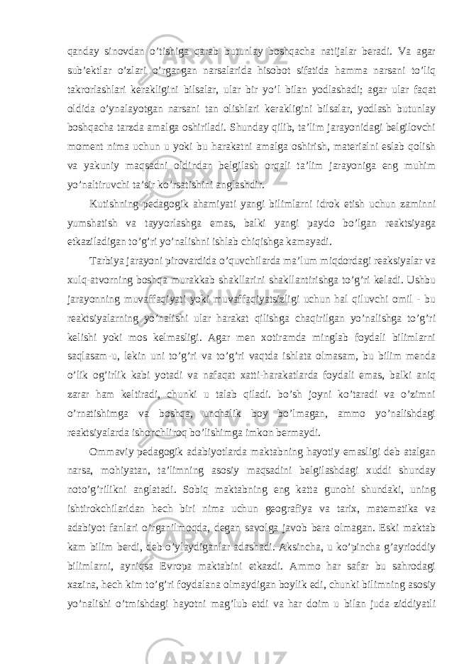 qanday sinovdan o’tishiga qarab butunlay boshqacha natijalar beradi. Va agar sub’ektlar o’zlari o’rgangan narsalarida hisobot sifatida hamma narsani to’liq takrorlashlari kerakligini bilsalar, ular bir yo’l bilan yodlashadi; agar ular faqat oldida o’ynalayotgan narsani tan olishlari kerakligini bilsalar, yodlash butunlay boshqacha tarzda amalga oshiriladi. Shunday qilib, ta’lim jarayonidagi belgilovchi moment nima uchun u yoki bu harakatni amalga oshirish, materialni eslab qolish va yakuniy maqsadni oldindan belgilash orqali ta’lim jarayoniga eng muhim yo’naltiruvchi ta’sir ko’rsatishini anglashdir. Kutishning pedagogik ahamiyati yangi bilimlarni idrok etish uchun zaminni yumshatish va tayyorlashga emas, balki yangi paydo bo’lgan reaktsiyaga etkaziladigan to’g’ri yo’nalishni ishlab chiqishga kamayadi. Tarbiya jarayoni pirovardida o’quvchilarda ma’lum miqdordagi reaksiyalar va xulq-atvorning boshqa murakkab shakllarini shakllantirishga to’g’ri keladi. Ushbu jarayonning muvaffaqiyati yoki muvaffaqiyatsizligi uchun hal qiluvchi omil - bu reaktsiyalarning yo’nalishi ular harakat qilishga chaqirilgan yo’nalishga to’g’ri kelishi yoki mos kelmasligi. Agar men xotiramda minglab foydali bilimlarni saqlasam-u, lekin uni to’g’ri va to’g’ri vaqtda ishlata olmasam, bu bilim menda o’lik og’irlik kabi yotadi va nafaqat xatti-harakatlarda foydali emas, balki aniq zarar ham keltiradi, chunki u talab qiladi. bo’sh joyni ko’taradi va o’zimni o’rnatishimga va boshqa, unchalik boy bo’lmagan, ammo yo’nalishdagi reaktsiyalarda ishonchliroq bo’lishimga imkon bermaydi. Ommaviy pedagogik adabiyotlarda maktabning hayotiy emasligi deb atalgan narsa, mohiyatan, ta’limning asosiy maqsadini belgilashdagi xuddi shunday noto’g’rilikni anglatadi. Sobiq maktabning eng katta gunohi shundaki, uning ishtirokchilaridan hech biri nima uchun geografiya va tarix, matematika va adabiyot fanlari o’rganilmoqda, degan savolga javob bera olmagan. Eski maktab kam bilim berdi, deb o’ylaydiganlar adashadi. Aksincha, u ko’pincha g’ayrioddiy bilimlarni, ayniqsa Evropa maktabini etkazdi. Ammo har safar bu sahrodagi xazina, hech kim to’g’ri foydalana olmaydigan boylik edi, chunki bilimning asosiy yo’nalishi o’tmishdagi hayotni mag’lub etdi va har doim u bilan juda ziddiyatli 