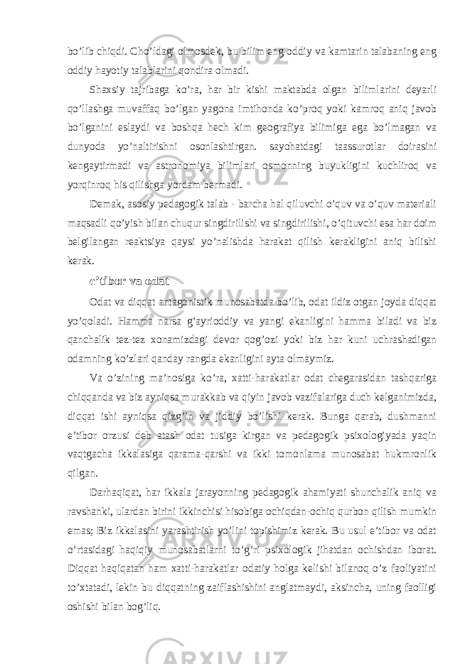 bo’lib chiqdi. Cho’ldagi olmosdek, bu bilim eng oddiy va kamtarin talabaning eng oddiy hayotiy talablarini qondira olmadi. Shaxsiy tajribaga ko’ra, har bir kishi maktabda olgan bilimlarini deyarli qo’llashga muvaffaq bo’lgan yagona imtihonda ko’proq yoki kamroq aniq javob bo’lganini eslaydi va boshqa hech kim geografiya bilimiga ega bo’lmagan va dunyoda yo’naltirishni osonlashtirgan. sayohatdagi taassurotlar doirasini kengaytirmadi va astronomiya bilimlari osmonning buyukligini kuchliroq va yorqinroq his qilishga yordam bermadi. Demak, asosiy pedagogik talab - barcha hal qiluvchi o’quv va o’quv materiali maqsadli qo’yish bilan chuqur singdirilishi va singdirilishi, o’qituvchi esa har doim belgilangan reaktsiya qaysi yo’nalishda harakat qilish kerakligini aniq bilishi kerak. e’tibor va odat Odat va diqqat antagonistik munosabatda bo’lib, odat ildiz otgan joyda diqqat yo’qoladi. Hamma narsa g’ayrioddiy va yangi ekanligini hamma biladi va biz qanchalik tez-tez xonamizdagi devor qog’ozi yoki biz har kuni uchrashadigan odamning ko’zlari qanday rangda ekanligini ayta olmaymiz. Va o’zining ma’nosiga ko’ra, xatti-harakatlar odat chegarasidan tashqariga chiqqanda va biz ayniqsa murakkab va qiyin javob vazifalariga duch kelganimizda, diqqat ishi ayniqsa qizg’in va jiddiy bo’lishi kerak. Bunga qarab, dushmanni e’tibor orzusi deb atash odat tusiga kirgan va pedagogik psixologiyada yaqin vaqtgacha ikkalasiga qarama-qarshi va ikki tomonlama munosabat hukmronlik qilgan. Darhaqiqat, har ikkala jarayonning pedagogik ahamiyati shunchalik aniq va ravshanki, ulardan birini ikkinchisi hisobiga ochiqdan-ochiq qurbon qilish mumkin emas; Biz ikkalasini yarashtirish yo’lini topishimiz kerak. Bu usul e’tibor va odat o’rtasidagi haqiqiy munosabatlarni to’g’ri psixologik jihatdan ochishdan iborat. Diqqat haqiqatan ham xatti-harakatlar odatiy holga kelishi bilanoq o’z faoliyatini to’xtatadi, lekin bu diqqatning zaiflashishini anglatmaydi, aksincha, uning faolligi oshishi bilan bog’liq. 