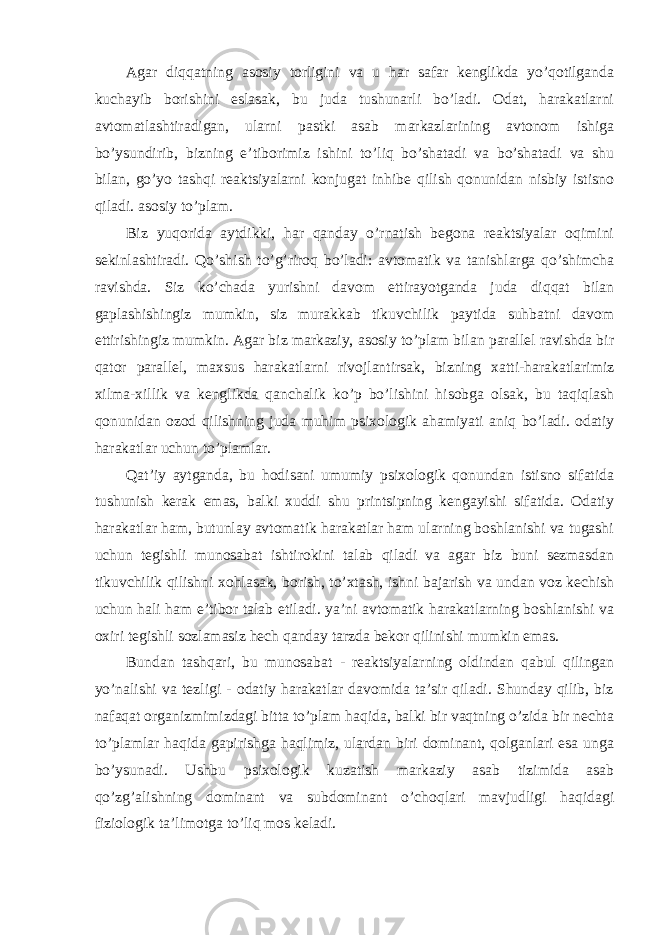 Agar diqqatning asosiy torligini va u har safar kenglikda yo’qotilganda kuchayib borishini eslasak, bu juda tushunarli bo’ladi. Odat, harakatlarni avtomatlashtiradigan, ularni pastki asab markazlarining avtonom ishiga bo’ysundirib, bizning e’tiborimiz ishini to’liq bo’shatadi va bo’shatadi va shu bilan, go’yo tashqi reaktsiyalarni konjugat inhibe qilish qonunidan nisbiy istisno qiladi. asosiy to’plam. Biz yuqorida aytdikki, har qanday o’rnatish begona reaktsiyalar oqimini sekinlashtiradi. Qo’shish to’g’riroq bo’ladi: avtomatik va tanishlarga qo’shimcha ravishda. Siz ko’chada yurishni davom ettirayotganda juda diqqat bilan gaplashishingiz mumkin, siz murakkab tikuvchilik paytida suhbatni davom ettirishingiz mumkin. Agar biz markaziy, asosiy to’plam bilan parallel ravishda bir qator parallel, maxsus harakatlarni rivojlantirsak, bizning xatti-harakatlarimiz xilma-xillik va kenglikda qanchalik ko’p bo’lishini hisobga olsak, bu taqiqlash qonunidan ozod qilishning juda muhim psixologik ahamiyati aniq bo’ladi. odatiy harakatlar uchun to’plamlar. Qat’iy aytganda, bu hodisani umumiy psixologik qonundan istisno sifatida tushunish kerak emas, balki xuddi shu printsipning kengayishi sifatida. Odatiy harakatlar ham, butunlay avtomatik harakatlar ham ularning boshlanishi va tugashi uchun tegishli munosabat ishtirokini talab qiladi va agar biz buni sezmasdan tikuvchilik qilishni xohlasak, borish, to’xtash, ishni bajarish va undan voz kechish uchun hali ham e’tibor talab etiladi. ya’ni avtomatik harakatlarning boshlanishi va oxiri tegishli sozlamasiz hech qanday tarzda bekor qilinishi mumkin emas. Bundan tashqari, bu munosabat - reaktsiyalarning oldindan qabul qilingan yo’nalishi va tezligi - odatiy harakatlar davomida ta’sir qiladi. Shunday qilib, biz nafaqat organizmimizdagi bitta to’plam haqida, balki bir vaqtning o’zida bir nechta to’plamlar haqida gapirishga haqlimiz, ulardan biri dominant, qolganlari esa unga bo’ysunadi. Ushbu psixologik kuzatish markaziy asab tizimida asab qo’zg’alishning dominant va subdominant o’choqlari mavjudligi haqidagi fiziologik ta’limotga to’liq mos keladi. 