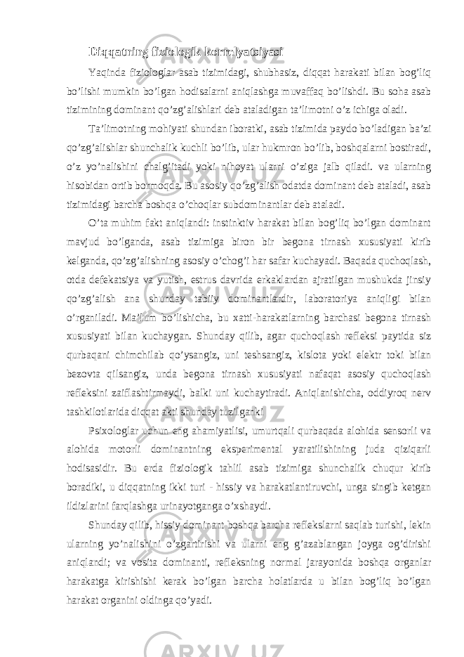 Diqqatning fiziologik korrelyatsiyasi Yaqinda fiziologlar asab tizimidagi, shubhasiz, diqqat harakati bilan bog’liq bo’lishi mumkin bo’lgan hodisalarni aniqlashga muvaffaq bo’lishdi. Bu soha asab tizimining dominant qo’zg’alishlari deb ataladigan ta’limotni o’z ichiga oladi. Ta’limotning mohiyati shundan iboratki, asab tizimida paydo bo’ladigan ba’zi qo’zg’alishlar shunchalik kuchli bo’lib, ular hukmron bo’lib, boshqalarni bostiradi, o’z yo’nalishini chalg’itadi yoki nihoyat ularni o’ziga jalb qiladi. va ularning hisobidan ortib bormoqda. Bu asosiy qo’zg’alish odatda dominant deb ataladi, asab tizimidagi barcha boshqa o’choqlar subdominantlar deb ataladi. O’ta muhim fakt aniqlandi: instinktiv harakat bilan bog’liq bo’lgan dominant mavjud bo’lganda, asab tizimiga biron bir begona tirnash xususiyati kirib kelganda, qo’zg’alishning asosiy o’chog’i har safar kuchayadi. Baqada quchoqlash, otda defekatsiya va yutish, estrus davrida erkaklardan ajratilgan mushukda jinsiy qo’zg’alish ana shunday tabiiy dominantlardir, laboratoriya aniqligi bilan o’rganiladi. Ma’lum bo’lishicha, bu xatti-harakatlarning barchasi begona tirnash xususiyati bilan kuchaygan. Shunday qilib, agar quchoqlash refleksi paytida siz qurbaqani chimchilab qo’ysangiz, uni teshsangiz, kislota yoki elektr toki bilan bezovta qilsangiz, unda begona tirnash xususiyati nafaqat asosiy quchoqlash refleksini zaiflashtirmaydi, balki uni kuchaytiradi. Aniqlanishicha, oddiyroq nerv tashkilotlarida diqqat akti shunday tuzilganki Psixologlar uchun eng ahamiyatlisi, umurtqali qurbaqada alohida sensorli va alohida motorli dominantning eksperimental yaratilishining juda qiziqarli hodisasidir. Bu erda fiziologik tahlil asab tizimiga shunchalik chuqur kirib boradiki, u diqqatning ikki turi - hissiy va harakatlantiruvchi, unga singib ketgan ildizlarini farqlashga urinayotganga o’xshaydi. Shunday qilib, hissiy dominant boshqa barcha reflekslarni saqlab turishi, lekin ularning yo’nalishini o’zgartirishi va ularni eng g’azablangan joyga og’dirishi aniqlandi; va vosita dominanti, refleksning normal jarayonida boshqa organlar harakatga kirishishi kerak bo’lgan barcha holatlarda u bilan bog’liq bo’lgan harakat organini oldinga qo’yadi. 