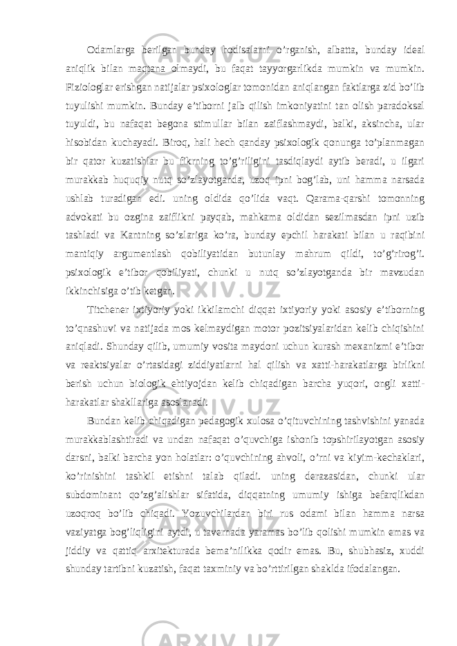 Odamlarga berilgan bunday hodisalarni o’rganish, albatta, bunday ideal aniqlik bilan maqtana olmaydi, bu faqat tayyorgarlikda mumkin va mumkin. Fiziologlar erishgan natijalar psixologlar tomonidan aniqlangan faktlarga zid bo’lib tuyulishi mumkin. Bunday e’tiborni jalb qilish imkoniyatini tan olish paradoksal tuyuldi, bu nafaqat begona stimullar bilan zaiflashmaydi, balki, aksincha, ular hisobidan kuchayadi. Biroq, hali hech qanday psixologik qonunga to’planmagan bir qator kuzatishlar bu fikrning to’g’riligini tasdiqlaydi aytib beradi, u ilgari murakkab huquqiy nutq so’zlayotganda, uzoq ipni bog’lab, uni hamma narsada ushlab turadigan edi. uning oldida qo’lida vaqt. Qarama-qarshi tomonning advokati bu ozgina zaiflikni payqab, mahkama oldidan sezilmasdan ipni uzib tashladi va Kantning so’zlariga ko’ra, bunday epchil harakati bilan u raqibini mantiqiy argumentlash qobiliyatidan butunlay mahrum qildi, to’g’rirog’i. psixologik e’tibor qobiliyati, chunki u nutq so’zlayotganda bir mavzudan ikkinchisiga o’tib ketgan. Titchener ixtiyoriy yoki ikkilamchi diqqat ixtiyoriy yoki asosiy e’tiborning to’qnashuvi va natijada mos kelmaydigan motor pozitsiyalaridan kelib chiqishini aniqladi. Shunday qilib, umumiy vosita maydoni uchun kurash mexanizmi e’tibor va reaktsiyalar o’rtasidagi ziddiyatlarni hal qilish va xatti-harakatlarga birlikni berish uchun biologik ehtiyojdan kelib chiqadigan barcha yuqori, ongli xatti- harakatlar shakllariga asoslanadi. Bundan kelib chiqadigan pedagogik xulosa o’qituvchining tashvishini yanada murakkablashtiradi va undan nafaqat o’quvchiga ishonib topshirilayotgan asosiy darsni, balki barcha yon holatlar: o’quvchining ahvoli, o’rni va kiyim-kechaklari, ko’rinishini tashkil etishni talab qiladi. uning derazasidan, chunki ular subdominant qo’zg’alishlar sifatida, diqqatning umumiy ishiga befarqlikdan uzoqroq bo’lib chiqadi. Yozuvchilardan biri rus odami bilan hamma narsa vaziyatga bog’liqligini aytdi, u tavernada yaramas bo’lib qolishi mumkin emas va jiddiy va qattiq arxitekturada bema’nilikka qodir emas. Bu, shubhasiz, xuddi shunday tartibni kuzatish, faqat taxminiy va bo’rttirilgan shaklda ifodalangan. 