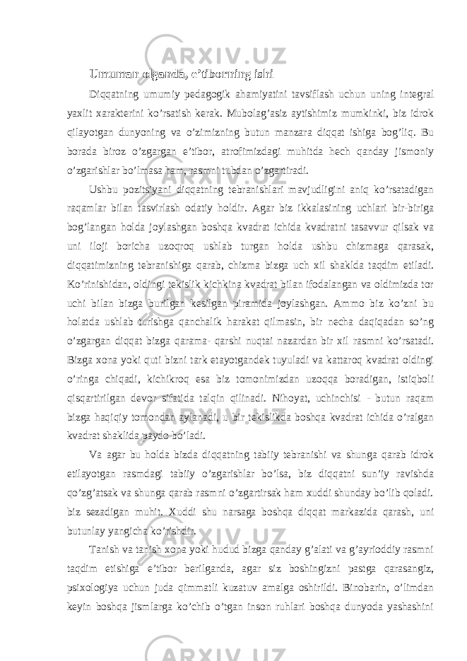 Umuman olganda, e’tiborning ishi Diqqatning umumiy pedagogik ahamiyatini tavsiflash uchun uning integral yaxlit xarakterini ko’rsatish kerak. Mubolag’asiz aytishimiz mumkinki, biz idrok qilayotgan dunyoning va o’zimizning butun manzara diqqat ishiga bog’liq. Bu borada biroz o’zgargan e’tibor, atrofimizdagi muhitda hech qanday jismoniy o’zgarishlar bo’lmasa ham, rasmni tubdan o’zgartiradi. Ushbu pozitsiyani diqqatning tebranishlari mavjudligini aniq ko’rsatadigan raqamlar bilan tasvirlash odatiy holdir. Agar biz ikkalasining uchlari bir-biriga bog’langan holda joylashgan boshqa kvadrat ichida kvadratni tasavvur qilsak va uni iloji boricha uzoqroq ushlab turgan holda ushbu chizmaga qarasak, diqqatimizning tebranishiga qarab, chizma bizga uch xil shaklda taqdim etiladi. Ko’rinishidan, oldingi tekislik kichkina kvadrat bilan ifodalangan va oldimizda tor uchi bilan bizga burilgan kesilgan piramida joylashgan. Ammo biz ko’zni bu holatda ushlab turishga qanchalik harakat qilmasin, bir necha daqiqadan so’ng o’zgargan diqqat bizga qarama- qarshi nuqtai nazardan bir xil rasmni ko’rsatadi. Bizga xona yoki quti bizni tark etayotgandek tuyuladi va kattaroq kvadrat oldingi o’ringa chiqadi, kichikroq esa biz tomonimizdan uzoqqa boradigan, istiqboli qisqartirilgan devor sifatida talqin qilinadi. Nihoyat, uchinchisi - butun raqam bizga haqiqiy tomondan aylanadi, u bir tekislikda boshqa kvadrat ichida o’ralgan kvadrat shaklida paydo bo’ladi. Va agar bu holda bizda diqqatning tabiiy tebranishi va shunga qarab idrok etilayotgan rasmdagi tabiiy o’zgarishlar bo’lsa, biz diqqatni sun’iy ravishda qo’zg’atsak va shunga qarab rasmni o’zgartirsak ham xuddi shunday bo’lib qoladi. biz sezadigan muhit. Xuddi shu narsaga boshqa diqqat markazida qarash, uni butunlay yangicha ko’rishdir. Tanish va tanish xona yoki hudud bizga qanday g’alati va g’ayrioddiy rasmni taqdim etishiga e’tibor berilganda, agar siz boshingizni pastga qarasangiz, psixologiya uchun juda qimmatli kuzatuv amalga oshirildi. Binobarin, o’limdan keyin boshqa jismlarga ko’chib o’tgan inson ruhlari boshqa dunyoda yashashini 