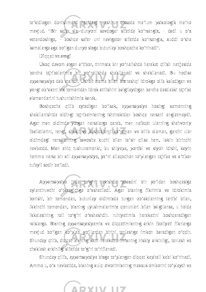 ta’kidlagan donishmand haqidagi mashhur qissada ma’lum psixologik ma’no mavjud. &#34;Bir safar siz dunyoni savdogar sifatida ko’rsangiz, - dedi u o’z vatandoshiga, - boshqa safar uni navigator sifatida ko’rsangiz, xuddi o’sha kemalarga ega bo’lgan dunyo sizga butunlay boshqacha ko’rinadi&#34;. Diqqat va sezgi Uzoq davom etgan e’tibor, tinimsiz bir yo’nalishda harakat qilish natijasida barcha tajribalarimiz bir yo’nalishda shakllanadi va shakllanadi. Bu hodisa appersepsiya deb ataladi. Ushbu atama bilan biz tashqi idrokga olib keladigan va yangi ob’ektni biz tomonidan idrok etilishini belgilaydigan barcha dastlabki tajriba elementlarini tushunishimiz kerak. Boshqacha qilib aytadigan bo’lsak, appersepsiya hozirgi zamonning shakllanishida oldingi tajribamizning ishtirokidan boshqa narsani anglatmaydi. Agar men oldimda yotgan narsalarga qarab, men nafaqat ularning shahvoniy fazilatlarini, rangi, shakli va boshqalarni ko’raman va bilib olaman, garchi ular oldimdagi narsalarning bevosita kuchi bilan ta’sir qilsa ham, lekin birinchi navbatda. Men aniq tushunamanki, bu shlyapa, portfel va siyoh idishi, keyin hamma narsa bir xil apperseptsiya, ya’ni allaqachon to’plangan tajriba va e’tibor tufayli sodir bo’ladi. Appertsepsiya juda to’g’ri ravishda poezdni bir yo’ldan boshqasiga aylantiruvchi o’tkazgichga o’xshatiladi. Agar bizning fikrimiz va idrokimiz borishi, bir tomondan, butunlay oldimizda turgan ob’ektlarning tartibi bilan, ikkinchi tomondan, bizning uyushmalarimiz qonunlari bilan belgilansa, u holda ikkalasining roli to’g’ri o’xshashdir. ruhiyatimiz harakatini boshqaradigan relslarga. Bizning appertseptsiyamiz va diqqatimizning erkin faoliyati fikrlarga mavjud bo’lgan ko’plab yo’llardan birini tanlashga imkon beradigan o’qdir. Shunday qilib, diqqat bizning xatti-harakatlarimizning nisbiy erkinligi, tanlash va cheklash erkinligi sifatida to’g’ri ta’riflanadi. Shunday qilib, appertseptsiya bizga to’plangan diqqat kapitali kabi ko’rinadi. Ammo u, o’z navbatida, bizning xulq-atvorimizning maxsus omborini to’playdi va 