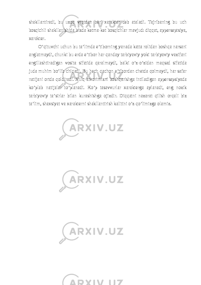 shakllantiradi, bu uzoq vaqtdan beri xarakter deb ataladi. Tajribaning bu uch bosqichli shakllanishida bizda ketma-ket bosqichlar mavjud: diqqat, apperseptsiya, xarakter. O’qituvchi uchun bu ta’limda e’tiborning yanada katta rolidan boshqa narsani anglatmaydi, chunki bu erda e’tibor har qanday tarbiyaviy yoki tarbiyaviy vazifani engillashtiradigan vosita sifatida qaralmaydi, balki o’z-o’zidan maqsad sifatida juda muhim bo’lib chiqadi. Bu hech qachon e’tibordan chetda qolmaydi, har safar natijani ortda qoldiradi. Xulq-atvorimizni boshqarishga intiladigan appersepsiyada ko’plab natijalar to’planadi. Ko’p tasavvurlar xarakterga aylanadi, eng nozik tarbiyaviy ta’sirlar bilan kurashishga ojizdir. Diqqatni nazorat qilish orqali biz ta’lim, shaxsiyat va xarakterni shakllantirish kalitini o’z qo’limizga olamiz. 