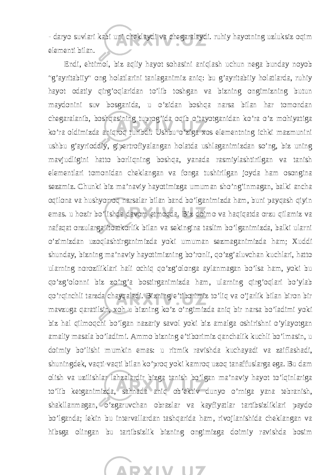 - daryo suvlari kabi uni cheklaydi va chegaralaydi. ruhiy hayotning uzluksiz oqim elementi bilan. Endi, ehtimol, biz aqliy hayot sohasini aniqlash uchun nega bunday noyob &#34;g’ayritabiiy&#34; ong holatlarini tanlaganimiz aniq: bu g’ayritabiiy holatlarda, ruhiy hayot odatiy qirg’oqlaridan to’lib toshgan va bizning ongimizning butun maydonini suv bosganida, u o’zidan boshqa narsa bilan har tomondan chegaralanib, boshqasining tuprog’ida oqib o’tayotganidan ko’ra o’z mohiyatiga ko’ra oldimizda aniqroq turibdi. Ushbu o’ziga xos elementning ichki mazmunini ushbu g’ayrioddiy, gipertrofiyalangan holatda ushlaganimizdan so’ng, biz uning mavjudligini hatto borliqning boshqa, yanada rasmiylashtirilgan va tanish elementlari tomonidan cheklangan va fonga tushirilgan joyda ham osongina sezamiz. Chunki biz ma’naviy hayotimizga umuman sho’ng’inmagan, balki ancha oqilona va hushyorroq narsalar bilan band bo’lganimizda ham, buni payqash qiyin emas. u hozir bo’lishda davom etmoqda. Biz doimo va haqiqatda orzu qilamiz va nafaqat orzularga itoatkorlik bilan va sekingina taslim bo’lganimizda, balki ularni o’zimizdan uzoqlashtirganimizda yoki umuman sezmaganimizda ham; Xuddi shunday, bizning ma’naviy hayotimizning bo’ronli, qo’zg’aluvchan kuchlari, hatto ularning noroziliklari hali ochiq qo’zg’olonga aylanmagan bo’lsa ham, yoki bu qo’zg’olonni biz zo’rg’a bostirganimizda ham, ularning qirg’oqlari bo’ylab qo’rqinchli tarzda chayqaladi. Bizning e’tiborimiz to’liq va o’jarlik bilan biron bir mavzuga qaratilsin, xoh u bizning ko’z o’ngimizda aniq bir narsa bo’ladimi yoki biz hal qilmoqchi bo’lgan nazariy savol yoki biz amalga oshirishni o’ylayotgan amaliy masala bo’ladimi. Ammo bizning e’tiborimiz qanchalik kuchli bo’lmasin, u doimiy bo’lishi mumkin emas: u ritmik ravishda kuchayadi va zaiflashadi, shuningdek, vaqti-vaqti bilan ko’proq yoki kamroq uzoq tanaffuslarga ega. Bu dam olish va uzilishlar lahzalardir bizga tanish bo’lgan ma’naviy hayot to’lqinlariga to’lib ketganimizda, sahnada aniq ob’ektiv dunyo o’rniga yana tebranish, shakllanmagan, o’zgaruvchan obrazlar va kayfiyatlar tartibsizliklari paydo bo’lganda; lekin bu intervallardan tashqarida ham, rivojlanishida cheklangan va hibsga olingan bu tartibsizlik bizning ongimizga doimiy ravishda bosim 