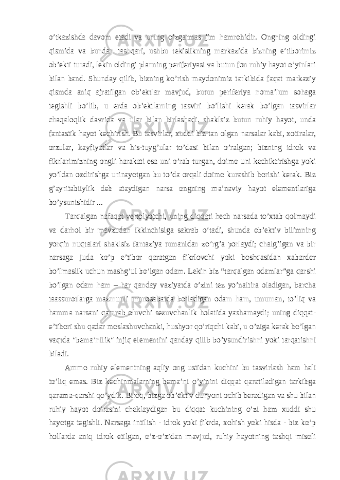 o’tkazishda davom etadi va uning o’zgarmas jim hamrohidir. Ongning oldingi qismida va bundan tashqari, ushbu tekislikning markazida bizning e’tiborimiz ob’ekti turadi, lekin oldingi planning periferiyasi va butun fon ruhiy hayot o’yinlari bilan band. Shunday qilib, bizning ko’rish maydonimiz tarkibida faqat markaziy qismda aniq ajratilgan ob’ektlar mavjud, butun periferiya noma’lum sohaga tegishli bo’lib, u erda ob’ektlarning tasviri bo’lishi kerak bo’lgan tasvirlar chaqaloqlik davrida va ular bilan birlashadi. shaklsiz butun ruhiy hayot, unda fantastik hayot kechirish. Bu tasvirlar, xuddi biz tan olgan narsalar kabi, xotiralar, orzular, kayfiyatlar va his-tuyg’ular to’dasi bilan o’ralgan; bizning idrok va fikrlarimizning ongli harakati esa uni o’rab turgan, doimo uni kechiktirishga yoki yo’ldan ozdirishga urinayotgan bu to’da orqali doimo kurashib borishi kerak. Biz g’ayritabiiylik deb ataydigan narsa ongning ma’naviy hayot elementlariga bo’ysunishidir ... Tarqalgan nafaqat vertolyotchi, uning diqqati hech narsada to’xtab qolmaydi va darhol bir mavzudan ikkinchisiga sakrab o’tadi, shunda ob’ektiv bilimning yorqin nuqtalari shaklsiz fantaziya tumanidan zo’rg’a porlaydi; chalg’igan va bir narsaga juda ko’p e’tibor qaratgan fikrlovchi yoki boshqasidan xabardor bo’lmaslik uchun mashg’ul bo’lgan odam. Lekin biz “tarqalgan odamlar”ga qarshi bo’lgan odam ham – har qanday vaziyatda o’zini tez yo’naltira oladigan, barcha taassurotlarga mazmunli munosabatda bo’ladigan odam ham, umuman, to’liq va hamma narsani qamrab oluvchi sezuvchanlik holatida yashamaydi; uning diqqat- e’tibori shu qadar moslashuvchanki, hushyor qo’riqchi kabi, u o’ziga kerak bo’lgan vaqtda &#34;bema’nilik&#34; injiq elementini qanday qilib bo’ysundirishni yoki tarqatishni biladi. Ammo ruhiy elementning aqliy ong ustidan kuchini bu tasvirlash ham hali to’liq emas. Biz kechinmalarning bema’ni o’yinini diqqat qaratiladigan tarkibga qarama-qarshi qo’ydik. Biroq, bizga ob’ektiv dunyoni ochib beradigan va shu bilan ruhiy hayot doirasini cheklaydigan bu diqqat kuchining o’zi ham xuddi shu hayotga tegishli. Narsaga intilish - idrok yoki fikrda, xohish yoki hisda - biz ko’p hollarda aniq idrok etilgan, o’z-o’zidan mavjud, ruhiy hayotning tashqi misoli 