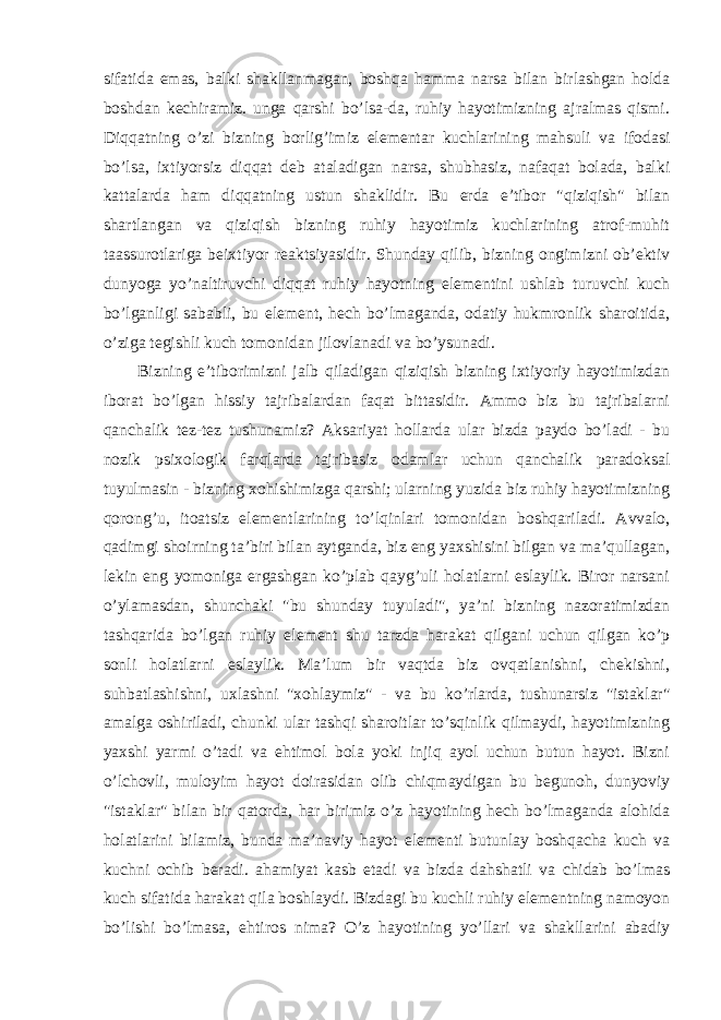 sifatida emas, balki shakllanmagan, boshqa hamma narsa bilan birlashgan holda boshdan kechiramiz. unga qarshi bo’lsa-da, ruhiy hayotimizning ajralmas qismi. Diqqatning o’zi bizning borlig’imiz elementar kuchlarining mahsuli va ifodasi bo’lsa, ixtiyorsiz diqqat deb ataladigan narsa, shubhasiz, nafaqat bolada, balki kattalarda ham diqqatning ustun shaklidir. Bu erda e’tibor &#34;qiziqish&#34; bilan shartlangan va qiziqish bizning ruhiy hayotimiz kuchlarining atrof-muhit taassurotlariga beixtiyor reaktsiyasidir. Shunday qilib, bizning ongimizni ob’ektiv dunyoga yo’naltiruvchi diqqat ruhiy hayotning elementini ushlab turuvchi kuch bo’lganligi sababli, bu element, hech bo’lmaganda, odatiy hukmronlik sharoitida, o’ziga tegishli kuch tomonidan jilovlanadi va bo’ysunadi. Bizning e’tiborimizni jalb qiladigan qiziqish bizning ixtiyoriy hayotimizdan iborat bo’lgan hissiy tajribalardan faqat bittasidir. Ammo biz bu tajribalarni qanchalik tez-tez tushunamiz? Aksariyat hollarda ular bizda paydo bo’ladi - bu nozik psixologik farqlarda tajribasiz odamlar uchun qanchalik paradoksal tuyulmasin - bizning xohishimizga qarshi; ularning yuzida biz ruhiy hayotimizning qorong’u, itoatsiz elementlarining to’lqinlari tomonidan boshqariladi. Avvalo, qadimgi shoirning ta’biri bilan aytganda, biz eng yaxshisini bilgan va ma’qullagan, lekin eng yomoniga ergashgan ko’plab qayg’uli holatlarni eslaylik. Biror narsani o’ylamasdan, shunchaki &#34;bu shunday tuyuladi&#34;, ya’ni bizning nazoratimizdan tashqarida bo’lgan ruhiy element shu tarzda harakat qilgani uchun qilgan ko’p sonli holatlarni eslaylik. Ma’lum bir vaqtda biz ovqatlanishni, chekishni, suhbatlashishni, uxlashni &#34;xohlaymiz&#34; - va bu ko’rlarda, tushunarsiz &#34;istaklar&#34; amalga oshiriladi, chunki ular tashqi sharoitlar to’sqinlik qilmaydi, hayotimizning yaxshi yarmi o’tadi va ehtimol bola yoki injiq ayol uchun butun hayot. Bizni o’lchovli, muloyim hayot doirasidan olib chiqmaydigan bu begunoh, dunyoviy &#34;istaklar&#34; bilan bir qatorda, har birimiz o’z hayotining hech bo’lmaganda alohida holatlarini bilamiz, bunda ma’naviy hayot elementi butunlay boshqacha kuch va kuchni ochib beradi. ahamiyat kasb etadi va bizda dahshatli va chidab bo’lmas kuch sifatida harakat qila boshlaydi. Bizdagi bu kuchli ruhiy elementning namoyon bo’lishi bo’lmasa, ehtiros nima? O’z hayotining yo’llari va shakllarini abadiy 