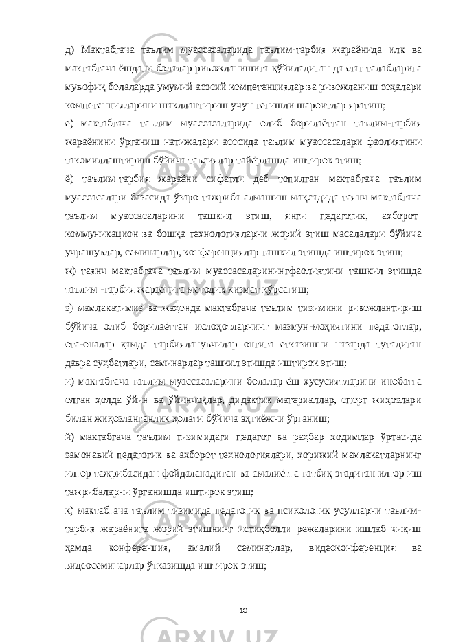 д) Мактабгача таълим муассасаларида таълим-тарбия жараёнида илк ва мактабгача ёшдаги болалар ривожланишига қўйиладиган давлат талабларига мувофиқ болаларда умумий асосий компетенциялар ва ривожланиш соҳалари компетенцияларини шакллантириш учун тегишли шароитлар яратиш; е) мактабгача таълим муассасаларида олиб борилаётган таълим-тарбия жараёнини ўрганиш натижалари асосида таълим муассасалари фаолиятини такомиллаштириш бўйича тавсиялар тайёрлашда иштирок этиш; ё) таълим-тарбия жараёни сифатли деб топилган мактабгача таълим муассасалари базасида ўзаро тажриба алмашиш мақсадида таянч мактабгача таълим муассасаларини ташкил этиш, янги педагогик, ахборот- коммуникацион ва бошқа технологияларни жорий этиш масалалари бўйича учрашувлар, семинарлар, конференциялар ташкил этишда иштирок этиш; ж) таянч мактабгача таълим муассасаларинингфаолиятини ташкил этишда таълим -тарбия жараёнига методик хизмат кўрсатиш; з) мамлакатимиз ва жаҳонда мактабгача таълим тизимини ривожлантириш бўйича олиб борилаётган ислоҳотларнинг мазмун-моҳиятини педагоглар, ота-оналар ҳамда тарбияланувчилар онгига етказишни назарда тутадиган давра суҳбатлари, семинарлар ташкил этишда иштирок этиш; и) мактабгача таълим муассасаларини болалар ёш хусусиятларини инобатга олган ҳолда ўйин ва ўйинчоқлар, дидактик материаллар, спорт жиҳозлари билан жиҳозланганлик ҳолати бўйича эҳтиёжни ўрганиш; й) мактабгача таълим тизимидаги педагог ва раҳбар ходимлар ўртасида замонавий педагогик ва ахборот технологиялари, хорижий мамлакатларнинг илғор тажрибасидан фойдаланадиган ва амалиётга татбиқ этадиган илғор иш тажрибаларни ўрганишда иштирок этиш; к) мактабгача таълим тизимида педагогик ва психологик усулларни таълим- тарбия жараёнига жорий этишнинг истиқболли режаларини ишлаб чиқиш ҳамда конференция, амалий семинарлар, видеоконференция ва видеосеминарлар ўтказишда иштирок этиш; 10 