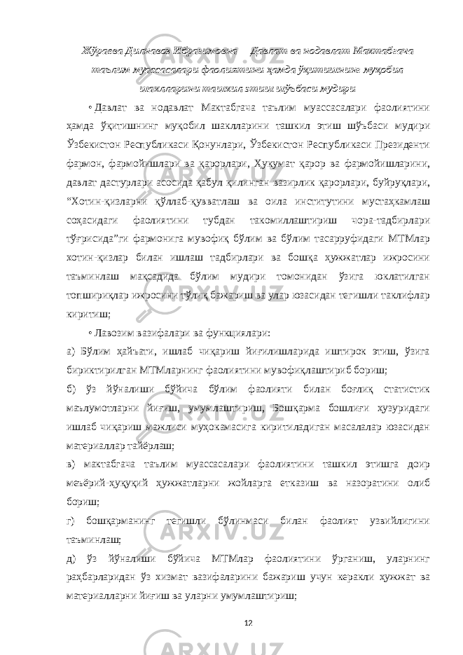 Жўраева Дилнавоз Ибрагимовна   –   Давлат ва нодавлат Мактабгача таълим муассасалари фаолиятини ҳамда ўқитишнинг муқобил шаклларини ташкил этиш шўъбаси мудири • Давлат ва нодавлат Мактабгача таълим муассасалари фаолиятини ҳамда ўқитишнинг муқобил шаклларини ташкил этиш шўъбаси мудири Ўзбекистон Республикаси Қонунлари, Ўзбекистон Республикаси Президенти фармон, фармойишлари ва қарорлари, Ҳукумат қарор ва фармойишларини, давлат дастурлари асосида қабул қилинган вазирлик қарорлари, буйруқлари, “Хотин-қизларни қўллаб-қувватлаш ва оила институтини мустаҳкамлаш соҳасидаги фаолиятини тубдан такомиллаштириш чора-тадбирлари тўғрисида”ги фармонига мувофиқ бўлим ва бўлим тасарруфидаги МТМлар хотин-қизлар билан ишлаш тадбирлари ва бошқа ҳужжатлар ижросини таъминлаш мақсадида бўлим мудири томонидан ўзига юклатилган топшириқлар ижросини тўлиқ бажариш ва улар юзасидан тегишли таклифлар киритиш; • Лавозим вазифалари ва функциялари: а) Бўлим ҳайъати, ишлаб чиқариш йиғилишларида иштирок этиш, ўзига бириктирилган МТМларнинг фаолиятини мувофиқлаштириб бориш; б) ўз йўналиши бўйича бўлим фаолияти билан боғлиқ статистик маълумотларни йиғиш, умумлаштириш, Бошқарма бошлиғи ҳузуридаги ишлаб чиқариш мажлиси муҳокамасига киритиладиган масалалар юзасидан материаллар тайёрлаш; в) мактабгача таълим муассасалари фаолиятини ташкил этишга доир меъёрий-ҳуқуқий ҳужжатларни жойларга етказиш ва назоратини олиб бориш; г) бошқарманинг тегишли бўлинмаси билан фаолият узвийлигини таъминлаш; д) ўз йўналиши бўйича МТМлар фаолиятини ўрганиш, уларнинг раҳбарларидан ўз хизмат вазифаларини бажариш учун керакли ҳужжат ва материалларни йиғиш ва уларни умумлаштириш; 12 