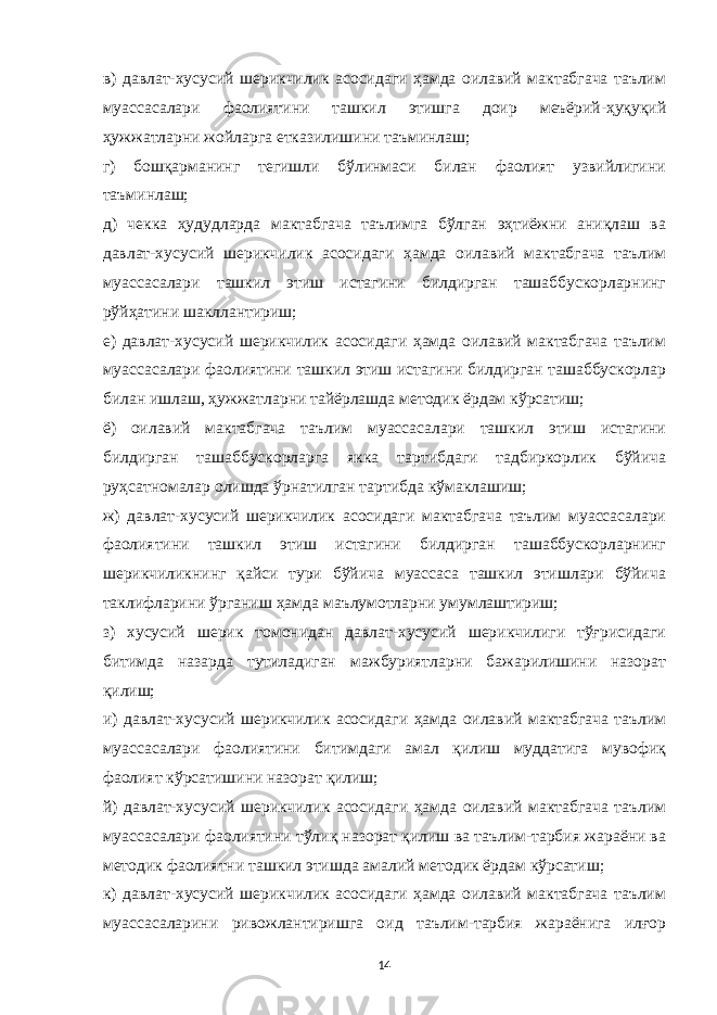 в) давлат-хусусий шерикчилик асосидаги ҳамда оилавий мактабгача таълим муассасалари фаолиятини ташкил этишга доир меъёрий-ҳуқуқий ҳужжатларни жойларга етказилишини таъминлаш; г) бошқарманинг тегишли бўлинмаси билан фаолият узвийлигини таъминлаш; д) чекка ҳудудларда мактабгача таълимга бўлган эҳтиёжни аниқлаш ва давлат-хусусий шерикчилик асосидаги ҳамда оилавий мактабгача таълим муассасалари ташкил этиш истагини билдирган ташаббускорларнинг рўйҳатини шакллантириш; е) давлат-хусусий шерикчилик асосидаги ҳамда оилавий мактабгача таълим муассасалари фаолиятини ташкил этиш истагини билдирган ташаббускорлар билан ишлаш, ҳужжатларни тайёрлашда методик ёрдам кўрсатиш; ё) оилавий мактабгача таълим муассасалари ташкил этиш истагини билдирган ташаббускорларга якка тартибдаги тадбиркорлик бўйича руҳсатномалар олишда ўрнатилган тартибда кўмаклашиш; ж) давлат-хусусий шерикчилик асосидаги мактабгача таълим муассасалари фаолиятини ташкил этиш истагини билдирган ташаббускорларнинг шерикчиликнинг қайси тури бўйича муассаса ташкил этишлари бўйича таклифларини ўрганиш ҳамда маълумотларни умумлаштириш; з) хусусий шерик томонидан давлат-хусусий шерикчилиги тўғрисидаги битимда назарда тутиладиган мажбуриятларни бажарилишини назорат қилиш; и) давлат-хусусий шерикчилик асосидаги ҳамда оилавий мактабгача таълим муассасалари фаолиятини битимдаги амал қилиш муддатига мувофиқ фаолият кўрсатишини назорат қилиш; й) давлат-хусусий шерикчилик асосидаги ҳамда оилавий мактабгача таълим муассасалари фаолиятини тўлиқ назорат қилиш ва таълим-тарбия жараёни ва методик фаолиятни ташкил этишда амалий методик ёрдам кўрсатиш; к) давлат-хусусий шерикчилик асосидаги ҳамда оилавий мактабгача таълим муассасаларини ривожлантиришга оид таълим-тарбия жараёнига илғор 14 