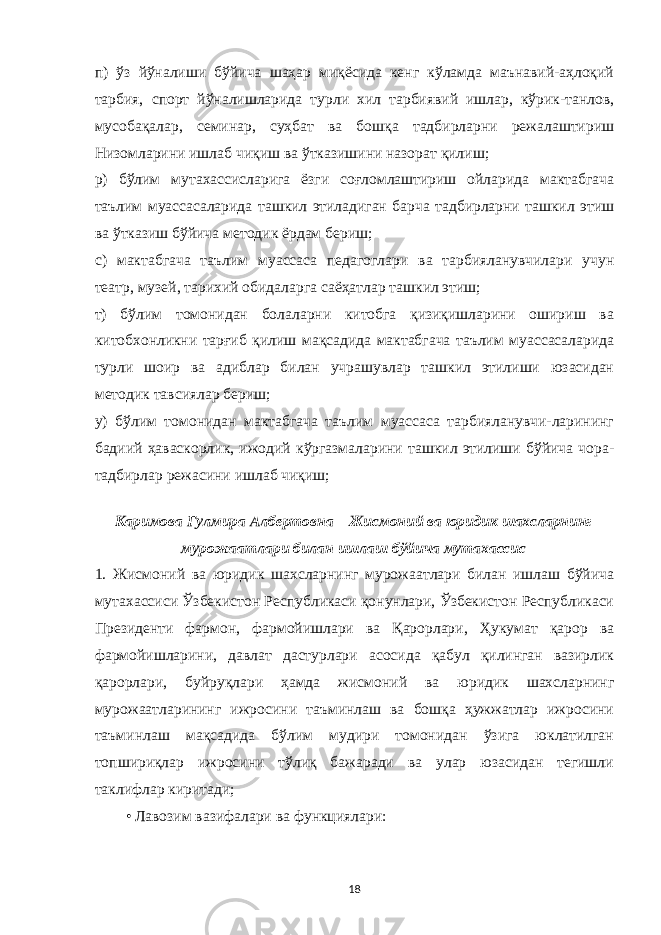 п) ўз йўналиши бўйича шаҳар миқёсида кенг кўламда маънавий-аҳлоқий тарбия, спорт йўналишларида турли хил тарбиявий ишлар, кўрик-танлов, мусобақалар, семинар, суҳбат ва бошқа тадбирларни режалаштириш Низомларини ишлаб чиқиш ва ўтказишини назорат қилиш; р) бўлим мутахассисларига ёзги соғломлаштириш ойларида мактабгача таълим муассасаларида ташкил этиладиган барча тадбирларни ташкил этиш ва ўтказиш бўйича методик ёрдам бериш; с) мактабгача таълим муассаса педагоглари ва тарбияланувчилари учун театр, музей, тарихий обидаларга саёҳатлар ташкил этиш; т) бўлим томонидан болаларни китобга қизиқишларини ошириш ва китобхонликни тарғиб қилиш мақсадида мактабгача таълим муассасаларида турли шоир ва адиблар билан учрашувлар ташкил этилиши юзасидан методик тавсиялар бериш; у) бўлим томонидан мактабгача таълим муассаса тарбияланувчи-ларининг бадиий ҳаваскорлик, ижодий кўргазмаларини ташкил этилиши бўйича чора- тадбирлар режасини ишлаб чиқиш; Каримова Гулмира Албертовна – Жисмоний ва юридик шахсларнинг мурожаатлари билан ишлаш бўйича мутахассис 1. Жисмоний ва юридик шахсларнинг мурожаатлари билан ишлаш бўйича мутахассиси Ўзбекистон Республикаси қонунлари, Ўзбекистон Республикаси Президенти фармон, фармойишлари ва Қарорлари, Ҳукумат қарор ва фармойишларини, давлат дастурлари асосида қабул қилинган вазирлик қарорлари, буйруқлари ҳамда жисмоний ва юридик шахсларнинг мурожаатларининг ижросини таъминлаш ва бошқа ҳужжатлар ижросини таъминлаш мақсадида бўлим мудири томонидан ўзига юклатилган топшириқлар ижросини тўлиқ бажаради ва улар юзасидан тегишли таклифлар киритади; • Лавозим вазифалари ва функциялари: 18 