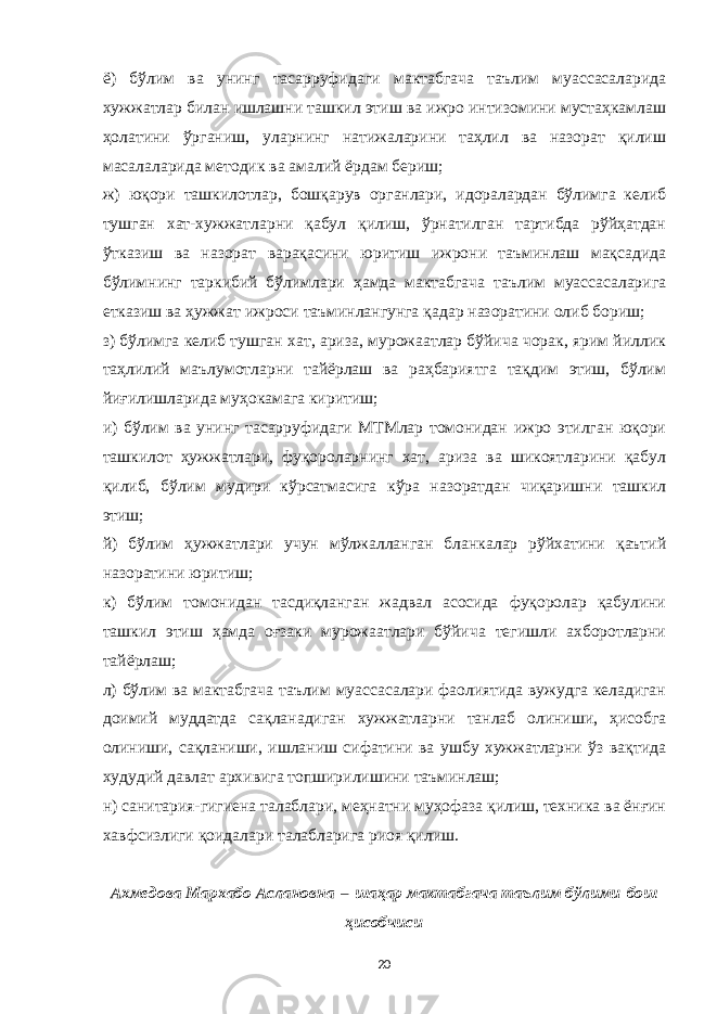 ё) бўлим ва унинг тасарруфидаги мактабгача таълим муассасаларида хужжатлар билан ишлашни ташкил этиш ва ижро интизомини мустаҳкамлаш ҳолатини ўрганиш, уларнинг натижаларини таҳлил ва назорат қилиш масалаларида методик ва амалий ёрдам бериш; ж) юқори ташкилотлар, бошқарув органлари, идоралардан бўлимга келиб тушган хат-хужжатларни қабул қилиш, ўрнатилган тартибда рўйҳатдан ўтказиш ва назорат варақасини юритиш ижрони таъминлаш мақсадида бўлимнинг таркибий бўлимлари ҳамда мактабгача таълим муассасаларига етказиш ва ҳужжат ижроси таъминлангунга қадар назоратини олиб бориш; з) бўлимга келиб тушган хат, ариза, мурожаатлар бўйича чорак, ярим йиллик таҳлилий маълумотларни тайёрлаш ва раҳбариятга тақдим этиш, бўлим йиғилишларида муҳокамага киритиш; и) бўлим ва унинг тасарруфидаги МТМлар томонидан ижро этилган юқори ташкилот ҳужжатлари, фуқороларнинг хат, ариза ва шикоятларини қабул қилиб, бўлим мудири кўрсатмасига кўра назоратдан чиқаришни ташкил этиш; й) бўлим ҳужжатлари учун мўлжалланган бланкалар рўйхатини қаътий назоратини юритиш; к) бўлим томонидан тасдиқланган жадвал асосида фуқоролар қабулини ташкил этиш ҳамда оғзаки мурожаатлари бўйича тегишли ахборотларни тайёрлаш; л) бўлим ва мактабгача таълим муассасалари фаолиятида вужудга келадиган доимий муддатда сақланадиган хужжатларни танлаб олиниши, ҳисобга олиниши, сақланиши, ишланиш сифатини ва ушбу хужжатларни ўз вақтида худудий давлат архивига топширилишини таъминлаш; н) санитария-гигиена талаблари, меҳнатни муҳофаза қилиш, техника ва ёнғин хавфсизлиги қоидалари талабларига риоя қилиш. Ахмедова Мархабо Аслановна   –   шаҳар мактабгача таълим бўлими   бош ҳисобчиси 20 