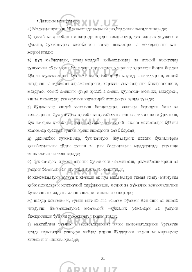 • Лавозим вазифалари а)   Молиялаштириш бўлинмасида умумий раҳбарликни амалга оширади; б) ҳисоб ва ҳисоблаш ишларида юқори компьютер, технологик усулларни қўллаш, бухгалтерия ҳисобининг илғор шакллари ва методларини кенг жорий этади; в) пул маблағлари, товар-моддий қийматликлар ва асосий воситалар тушумини тўлиқ ҳисобга олиш, шунингдек уларнинг ҳаракати билан боғлиқ бўлган муаммоларни бухгалтерия ҳисобида ўз вақтида акс эттириш, ишлаб чиқариш ва муомала харажатларини, харажат сметаларини бажарилишини, маҳсулот сотиб олишни тўғри ҳисобга олиш, қурилиш- монтаж, маҳсулот, иш ва хизматлар таннархини иқтисодий асосланган ҳолда тузади; г) бўлимнинг ишлаб чиқариш бирликлари, ижарага берилган бино ва хоналарнинг бухгалтерия ҳисоби ва ҳисоботини ташкил этилишини ўрганиш, бухгалтерия ҳисоби, назорат, хисобот, молиявий тахлил масалалари бўйича ходимлар орасида тушинтириш ишларини олиб боради; д) дастлабки хужжатлар, бухгалтерия ёзувларига асосан бухгалтерия ҳисоботларини тўғри тузиш ва уни белгиланган муддатларда тегишли ташкилотларга топширади; е) бухгалтерия хужжатларини бутлигини таъминлаш, расмийлаштириш ва уларни белгиланган тартибда архивга топширади; ё) камомадларни вужудга келиши ва пул маблағлари ҳамда товар- материал қийматликларни ноқонуний сарфланиши, молия ва хўжалик қонунчилигини бузилишини олдини олиш ишларини амалга оширади; ж) шаҳар хокимияти, туман мактабгача таълим бўлими Кенгаши ва ишлаб чиқариш йиғилишларига молиявий –ҳўжалик режалари ва уларни бажарилиши бўйича хужжатлар тақдим этади; з) мактабгача таълим муассасаларининг ички имкониятларини ўрганган ҳолда сармоядан ташқари маблағ топиш йўлларини излаш ва маркетинг хизматини ташкил қилади; 21 