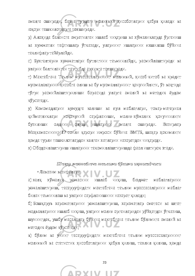 амалга оширади, барча турдаги молиявий ҳисоботларни қабул қилади ва юқори ташкилотларга топширади. р) Алоҳида балансга ажратилган ишлаб чиқариш ва хўжаликларда ўрганиш ва хужжатли тафтишлар ўтказади, уларнинг ишларини яхшилаш бўйича таклифлар тайёрлайди. с) Бухгалтерия хужжатлари бутлигини таъминлайди, расмийлаштиради ва уларни белгиланган тартибда архивга топширади. т) Мактабгача Таълим муассасаларининг молиявий, ҳисоб-китоб ва кредит муомалаларини ҳисобга олиш ва бу муомалларнинг қонунийлиги, ўз вақтида тўғри расмийлаштирилиши борасида уларга амалий ва методик ёрдам кўрсатади. у) Камомадларни вужудга келиши ва пул маблағлари, товар-материал қийматликлари ноқонуний сарфланиши, молия-хўжалик қонунчилиги бузилиши олдини олиш ишларини амалга оширади. Вазирлар Маҳкамасининг 12-сонли қарори ижроси бўйича ВМТБ, шаҳар ҳокимлиги ҳамда турли ташкилотлардан келган хатларни назоратдан чиқаради. х) Ободонлаштириш ишларини такомиллаштиришда фаол иштирок этади. Шаҳар мактабгача таълими бўлими иқтисодчиси • Лавозим вазифалари а)   халқ хўжалик режасини ишлаб чиқиш, бюджет маблағларини режалаштириш, тасарруфидаги мактабгача таълим муассасаларини маблағ билан таъминлаш ва уларни сарфланишини назорат қилади; б)   Бошқарув харажатларини режалаштириш, харажатлар сметаси ва штат жадвалларини ишлаб чиқиш, уларни молия органларидан рўйҳатдан ўтказиш, шунингдек, ушбу масалалар бўйича мактабгача таълим бўлимига амалий ва методик ёрдам кўрсатади; в) бўлим ва унинг тасарруфидаги мактабгача таълим муассасаларининг молиявий ва статистик ҳисоботларини қабул қилиш, тахлил қилиш, ҳамда 23 