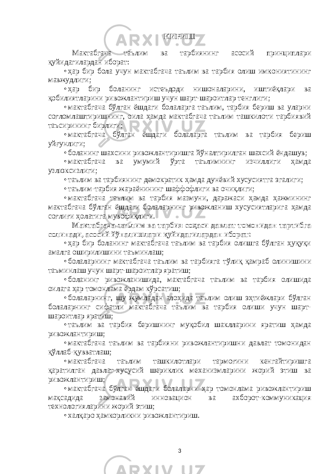 КИРИШ Мактабгача таълим ва тарбиянинг асосий принциплари қуйидагилардан иборат: • ҳар бир бола учун мактабгача таълим ва тарбия олиш имкониятининг мавжудлиги; • ҳар бир боланинг истеъдоди нишоналарини, иштиёқлари ва қобилиятларини ривожлантириш учун шарт-шароитлар тенглиги; • мактабгача бўлган ёшдаги болаларга таълим, тарбия бериш ва уларни соғломлаштиришнинг, оила ҳамда мактабгача таълим ташкилоти тарбиявий таъсирининг бирлиги; • мактабгача бўлган ёшдаги болаларга таълим ва тарбия бериш уйғунлиги; • боланинг шахсини ривожлантиришга йўналтирилган шахсий ёндашув; • мактабгача ва умумий ўрта таълимнинг изчиллиги ҳамда узлюксизлиги; • таълим ва тарбиянинг демократик ҳамда дунёвий хусусиятга эгалиги; • таълим-тарбия жараёнининг шаффофлиги ва очиқлиги; • мактабгача таълим ва тарбия мазмуни, даражаси ҳамда ҳажмининг мактабгача бўлган ёшдаги болаларнинг ривожланиш хусусиятларига ҳамда соғлиғи ҳолатига мувофиқлиги. Мактабгача таълим ва тарбия соҳаси давлат томонидан тартибга солинади, асосий йўналишлари қуйидагилардан иборат: • ҳар бир боланинг мактабгача таълим ва тарбия олишга бўлган ҳуқуқи амалга оширилишини таъминлаш; • болаларнинг мактабгача таълим ва тарбияга тўлиқ қамраб олинишини таъминлаш учун шарт-шароитлар яратиш; • боланинг ривожланишида, мактабгача таълим ва тарбия олишида оилага ҳар томонлама ёрдам кўрсатиш; • болаларнинг, шу жумладан алоҳида таълим олиш эҳтиёжлари бўлган болаларнинг сифатли мактабгача таълим ва тарбия олиши учун шарт- шароитлар яратиш; • таълим ва тарбия беришнинг муқобил шаклларини яратиш ҳамда ривожлантириш; • мактабгача таълим ва тарбияни ривожлантиришни давлат томонидан қўллаб-қувватлаш; • мактабгача таълим ташкилотлари тармоғини кенгайтиришга қаратилган давлат-хусусий шериклик механизмларини жорий этиш ва ривожлантириш; • мактабгача бўлган ёшдаги болаларни ҳар томонлама ривожлантириш мақсадида замонавий инновацион ва ахборот-коммуникация технологияларини жорий этиш; • халқаро ҳамкорликни ривожлантириш. 3 