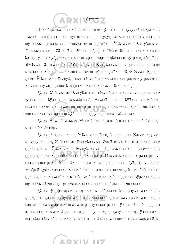 Хулоса Навоий вилояти мактабгача таълим бўлимининг ҳуқуқий мақомини, асосий вазифалари ва функцияларини, ҳуқуқ ҳамда мажбуриятларини, шунингдек фаолиятини ташкил этиш тартибини Ўзбекистон Республикаси Президентининг 2017 йил 30 сентябрдаги “Мактабгача таълим тизими бошқарувини тубдан такомиллаштириш чора тадбирлари тўғрисида”ги ПФ- 5198-сон Фармони ва “Ўзбекистон Республикаси Мактабгача таълим вазирлиги фаолиятини ташкил этиш тўғрисида”ги ПҚ-3305-сон Қарори ҳамда Ўзбекистон Республикаси Мактабгача таълим вазирлиги тўғрисидаги Низомга мувофиқ ишлаб чиқилган Низомга асосан белгиланади. Бўлим Ўзбекистон Республикаси Мактабгача таълим вазирлигининг тузилмавий бўлинмаси ҳисобланиб, Навоий шахри бўйича мактабгача таълим тизимини такомиллаштириш ва янада ривожлантириш ишларини ташкил этиш ва юритиш бўйича бошқарув органи ҳисобланади. Бўлим Навоий вилояти Мактабгача таълим бошқармасига бўйсунади ва ҳисобот беради. Бўлим ўз фаолиятини Ўзбекистон Республикасининг Конституцияси ва қонунларига, Ўзбекистон Республикаси Олий Мажлиси палаталарининг қарорларига, Ўзбекистон Республикаси Президентининг фармонлари, қарорлари ва фармойишларига, Вазирлар Маҳкамасининг қарорлари ва фармойишларига, Мактабгача таълим вазирлигининг буйруқ ва ички меъёрий ҳужжатларига, Мактабгача таълим вазирлиги ҳайъати баённомаси қарорлари ва Навоий вилояти Мактабгача таълим бошқармаси кўрсатмалари, шунингдек бошқа қонун ҳужжатларига асосланиб амалга оширади. Бўлим ўз фаолиятини давлат ва хўжалик бошқаруви органлари, ҳуқуқни муҳофаза қилувчи органлар, маҳаллий давлат ҳокимияти органлари, нодавлат нотижорат ташкилотлар, фуқароларнинг ўзини ўзи бошқариш органлари, жамоат бирлашмалари, шунингдек, қонунчиликда ўрнатилган тартибда Мактабгача таълим вазирлиги билан келишган ҳолда хорижий ва 31 