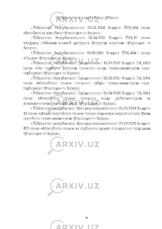 Фойдаланилган адабиётлар рўйхати • Ўзбекистон Республикасининг 02.01.2014 йилдаги ЎРҚ-364 сонли « Васийлик ва ҳомийлик тўғрисида » ги Қонуни; • Ўзбекистон Республикасининг 09.04.2007 йилдаги ЎРҚ-87 сонли « Кадрлар тайёрлаш миллий дастурига ўзгартиш киритиш тўғрисида » ги Қонуни; • Ўзбекистон Республикасининг 29.08.1997 йилдаги ЎРҚ-464-I сонли «Таълим тўғрисида» ги Қонуни; • Ўзбекистон Республикаси Прездентининг 10.12.2012 йилдаги ПҚ-1875 сонли « Ч ет тилларни ўрганиш тизимини янада такомиллаштириш чора- тадбирлари тўғрисида» ги Қарори ; • Ўзбекистон Республикаси Прездентининг 09.09.2017 йилдаги ПҚ-3261 сонли «Мактабгача таълим тизимини тубдан такомиллаштириш чора- тадбирлари тўғрисида» ги Қарори ; • Ўзбекистон Республикаси Прездентининг 05.04.2018 йилдаги ПҚ-3651 сонли «Мактабгача таълим тизимини янада рағбатлантириш ва ривожлантириш чора-тадбирлари тўғрисида» ги Қарори ; • Ўзбекистон республикаси Вазирлар маҳкамасининг 05.01.2018 йилдаги 10-сонли «Давлат мактабгача таълим тизими ходимлари меҳнатига ҳақ тўлаш тартибини такомиллаштириш тўғрисида» ги Қарори; • Ўзбекистон республикаси Вазирлар маҳкамасининг 22.12.2020 йилдаги 802-сонли «Мактабгача таълим ва тарбиянинг давлат стандартини тасдиқлаш тўғрисида» ги Қарори; 34 