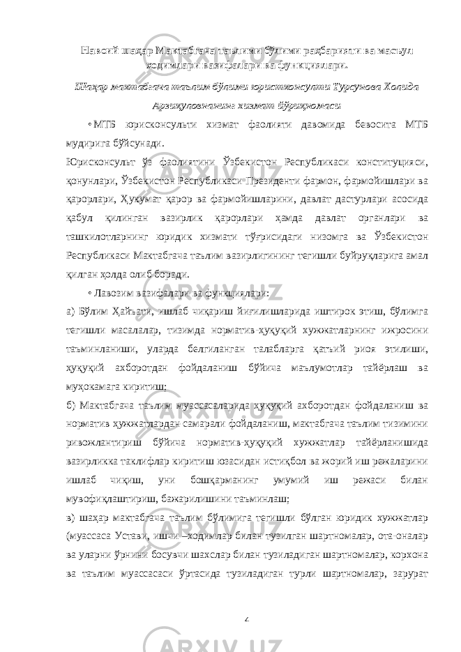 Навоий шаҳар Мактабгача таълими бўлими раҳбарияти ва масъул ходимлари вазифалари ва функциялари. Шаҳар мактабгача таълим бўлими юристконсулти Турсунова Холида Арзиқуловнанинг хизмат йўриқномаси • МТБ юрисконсульти хизмат фаолияти давомида бевосита МТБ мудирига бўйсунади. Юрисконсульт ўз фаолиятини Ўзбекистон Республикаси конституцияси, қонунлари, Ўзбекистон Республикаси Президенти фармон, фармойишлари ва қарорлари, Ҳукумат қарор ва фармойишларини, давлат дастурлари асосида қабул қилинган вазирлик қарорлари ҳамда давлат органлари ва ташкилотларнинг юридик хизмати тўғрисидаги низомга ва Ўзбекистон Республикаси Мактабгача таълим вазирлигининг тегишли буйруқларига амал қилган ҳолда олиб боради. • Лавозим вазифалари ва функциялари: а) Бўлим Ҳайъати, ишлаб чиқариш йиғилишларида иштирок этиш, бўлимга тегишли масалалар, тизимда норматив-ҳуқуқий хужжатларнинг ижросини таъминланиши, уларда белгиланган талабларга қатъий риоя этилиши, ҳуқуқий ахборотдан фойдаланиш бўйича маълумотлар тайёрлаш ва муҳокамага киритиш; б) Мактабгача таълим муассасаларида ҳуқуқий ахборотдан фойдаланиш ва норматив ҳужжатлардан самарали фойдаланиш, мактабгача таълим тизимини ривожлантириш бўйича норматив-ҳуқуқий хужжатлар тайёрланишида вазирликка таклифлар киритиш юзасидан истиқбол ва жорий иш режаларини ишлаб чиқиш, уни бошқарманинг умумий иш режаси билан мувофиқлаштириш, бажарилишини таъминлаш; в) шаҳар мактабгача таълим бўлимига тегишли бўлган юридик хужжатлар (муассаса Устави, ишчи –ходимлар билан тузилган шартномалар, ота-оналар ва уларни ўрнини босувчи шахслар билан тузиладиган шартномалар, корхона ва таълим муассасаси ўртасида тузиладиган турли шартномалар, зарурат 4 