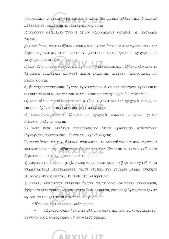 туғилганда нотариал гувоҳномасини олиш ёки давлат рўйҳатидан ўтказиш) лойиҳасини текшириш ва таклифлар киритиш; г) ҳуқуқий масалалар бўйича бўлим ходимларига маслаҳат ва тавсиялар бериш; д) мактабгача таълим бўлими ходимлари, мактабгача таълим муассасасининг барча ходимлари, ота-оналари ва уларнинг фарзандларинг ҳуқуқларини қонун доирасида ҳимоя қилиш; е) мактабгача таълим муассасаларининг турли масалалари бўйича хўжалик ва ўртоқлик судларида қонуний вакил сифатида уларнинг қизиқишларини ҳимоя қилиш; ё) ўз соҳасига тегишли бўлган хужжатларни ёзма ёки электрон кўринишда шакллантириш ва амалга оширилган ишлар юзасидан ҳисобот тайёрлаш; ж) мактабгача таълим муассаса раҳбар ходимларининг ҳуқуқий саводини ошириш бўйича ташвиқот ишларини олиб бориш; з) мактабгача таълим бўлимининг ҳуқуқий асосини аниқлаш, унинг Низомини кўриб чиқиш; и) имзо учун раҳбарга киритилаётган барча ҳужжатлар лойиҳасини (буйруқлар, кўрсатмалар, Низомлар) кўриб чиқиш; й) мактабгача таълим бўлими ходимлари ва мактабгача таълим муассаса ходимларини ишдан бўшатиш, бошқа вазифага ўтказиш ва интизомий жазо берилишининг қонунийлигини текшириш; к) ходимларга нибатан раҳбар ходимлар томонидан нотўғри маъмурий жазо қўлланилганда раҳбарларнинг ушбу ҳаракатлари устидан давлат хуқуқий ташкилотларига шикоятлар тайёрлаш ва жўнатиш; л) хизмат вазифасига таалуқли бўлган хатларнинг ижросини таъминлаш, фуқаролардан тушган мурожаатлар билан ишлаш, уларни қабул қилиш ҳамда муаммоларни ҳал этиш чораларини кўриш; • Юрисконсультнинг жавобгарлиги: • Юрисконсульт ўзи виза қўйган хужжатларнинг ва хулосаларнинг қонунчиликга мувофиқлиги учун жавоб беради: 5 