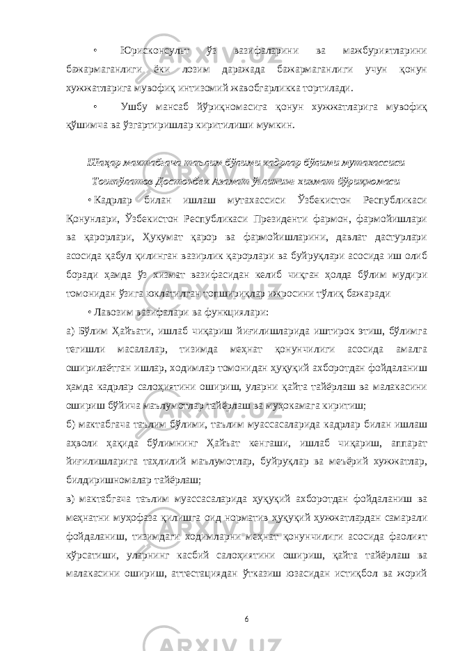 • Юрисконсульт ўз вазифаларини ва мажбуриятларини бажармаганлиги ёки лозим даражада бажармаганлиги учун қонун хужжатларига мувофиқ интизомий жавобгарликка тортилади. • Ушбу мансаб йўриқномасига қонун хужжатларига мувофиқ қўшимча ва ўзгартиришлар киритилиши мумкин. Шаҳар мактабгача таълим бўлими кадрлар бўлими мутахассиси Тошпўлатов Достонбек Азамат ўғлининг хизмат йўриқномаси • Кадрлар билан ишлаш мутахассиси Ўзбекистон Республикаси Қонунлари, Ўзбекистон Республикаси Президенти фармон, фармойишлари ва қарорлари, Ҳукумат қарор ва фармойишларини, давлат дастурлари асосида қабул қилинган вазирлик қарорлари ва буйруқлари асосида иш олиб боради ҳамда ўз хизмат вазифасидан келиб чиқган ҳолда бўлим мудири томонидан ўзига юклатилган топшириқлар ижросини тўлиқ бажаради • Лавозим вазифалари ва функциялари: а) Бўлим Ҳайъати, ишлаб чиқариш йиғилишларида иштирок этиш, бўлимга тегишли масалалар, тизимда меҳнат қонунчилиги асосида амалга оширилаётган ишлар, ходимлар томонидан ҳуқуқий ахборотдан фойдаланиш ҳамда кадрлар салоҳиятини ошириш, уларни қайта тайёрлаш ва малакасини ошириш бўйича маълумотлар тайёрлаш ва муҳокамага киритиш; б) мактабгача таълим бўлими, таълим муассасаларида кадрлар билан ишлаш аҳволи ҳақида бўлимнинг Ҳайъат кенгаши, ишлаб чиқариш, аппарат йиғилишларига таҳлилий маълумотлар, буйруқлар ва меъёрий хужжатлар, билдиришномалар тайёрлаш; в) мактабгача таълим муассасаларида ҳуқуқий ахборотдан фойдаланиш ва меҳнатни муҳофаза қилишга оид норматив ҳуқуқий ҳужжатлардан самарали фойдаланиш, тизимдаги ходимларни меҳнат қонунчилиги асосида фаолият кўрсатиши, уларнинг касбий салоҳиятини ошириш, қайта тайёрлаш ва малакасини ошириш, аттестациядан ўтказиш юзасидан истиқбол ва жорий 6 