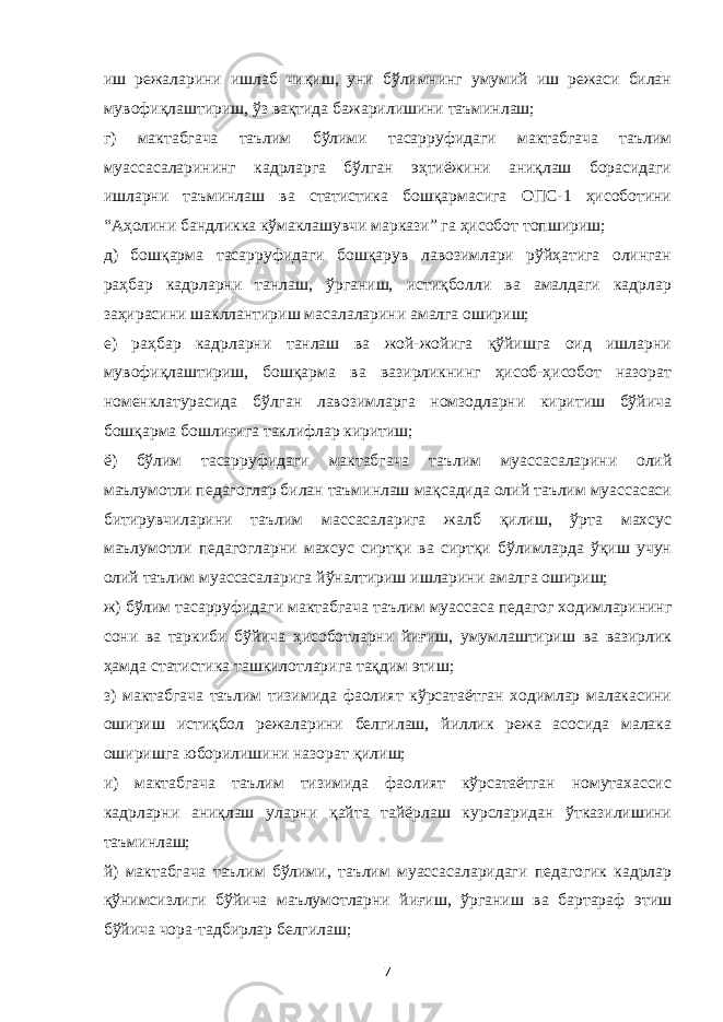 иш режаларини ишлаб чиқиш, уни бўлимнинг умумий иш режаси билан мувофиқлаштириш, ўз вақтида бажарилишини таъминлаш; г) мактабгача таълим бўлими тасарруфидаги мактабгача таълим муассасаларининг кадрларга бўлган эҳтиёжини аниқлаш борасидаги ишларни таъминлаш ва статистика бошқармасига ОПС-1 ҳисоботини “Аҳолини бандликка кўмаклашувчи маркази” га ҳисобот топшириш; д) бошқарма тасарруфидаги бошқарув лавозимлари рўйҳатига олинган раҳбар кадрларни танлаш, ўрганиш, истиқболли ва амалдаги кадрлар заҳирасини шакллантириш масалаларини амалга ошириш; е) раҳбар кадрларни танлаш ва жой-жойига қўйишга оид ишларни мувофиқлаштириш, бошқарма ва вазирликнинг ҳисоб-ҳисобот назорат номенклатурасида бўлган лавозимларга номзодларни киритиш бўйича бошқарма бошлиғига таклифлар киритиш; ё) бўлим тасарруфидаги мактабгача таълим муассасаларини олий маълумотли педагоглар билан таъминлаш мақсадида олий таълим муассасаси битирувчиларини таълим массасаларига жалб қилиш, ўрта махсус маълумотли педагогларни махсус сиртқи ва сиртқи бўлимларда ўқиш учун олий таълим муассасаларига йўналтириш ишларини амалга ошириш; ж) бўлим тасарруфидаги мактабгача таълим муассаса педагог ходимларининг сони ва таркиби бўйича ҳисоботларни йиғиш, умумлаштириш ва вазирлик ҳамда статистика ташкилотларига тақдим этиш; з) мактабгача таълим тизимида фаолият кўрсатаётган ходимлар малакасини ошириш истиқбол режаларини белгилаш, йиллик режа асосида малака оширишга юборилишини назорат қилиш; и) мактабгача таълим тизимида фаолият кўрсатаётган номутахассис кадрларни аниқлаш уларни қайта тайёрлаш курсларидан ўтказилишини таъминлаш; й) мактабгача таълим бўлими, таълим муассасаларидаги педагогик кадрлар қўнимсизлиги бўйича маълумотларни йиғиш, ўрганиш ва бартараф этиш бўйича чора-тадбирлар белгилаш; 7 