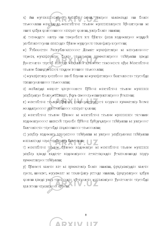 к) ёш мутахассисларни ҳисобга олиш, уларни келажакда иш билан таъминлаш мақсадида мактабгача таълим муассасаларига йўналтириш ва ишга қабул қилинишини назорат қилиш, улар билан ишлаш; л) тизимдаги илғор иш тажрибага эга бўлган фаол ходимларни моддий рағбатлантириш юзасидан бўлим мудирига таклифлар киритиш; м) Ўзбекистон Республикасининг Давлат мукофотлари ва вазирликнинг тармоқ мукофотлари билан тақдирлаш ҳужжатларини тайёрлаш ҳамда ўрнатилган тартиб асосида маҳаллий ҳокимият тавсиясига кўра Мактабгача таълим бошқармасига тақдим этишни таъминлаш; н) мукофотлар ҳисобини олиб бориш ва мукофотларни белгиланган тартибда топширилишини таъминлаш; о) жойларда меҳнат қонунчилиги бўйича мактабгача таълим муассаса раҳбарлари билан маслаҳат, ўқув-семинар машғулотларини ўтказиш; п) мактабгача таълим бўлими номенклатурасига кирувчи хужжатлар йиғма жилдларининг юритилишини назорат қилиш; р) мактабгача таълим бўлими ва мактабгача таълим муассасаси тегишли ходимларининг шахсий таркиби бўйича буйруқларни тайёрлаш ва уларнинг белгиланган тартибда сақланишини таъминлаш; с) раҳбар ходимлар заҳирасини тайёрлаш ва уларни раҳбарликка тайёрлаш масаласида чора-тадбирлар белгилаш; т) мактабгача таълим бўлими ходимлари ва мактабгача таълим муассаса раҳбар ҳамда педагог ходимларини аттестациядан ўтказилишида зарур хужжатларни тайёрлаш; у) бўлимга келган хат ва ҳужжатлар билан ишлаш, фуқаролардан келган ариза, шикоят, мурожаат ва таклифлар устида ишлаш, фуқароларни қабул қилиш ҳамда улар томонидан кўтарилган масалаларни ўрнатилган тартибда ҳал этиш чораларини кўриш. 8 