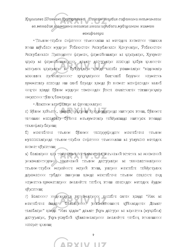 Қаршиева Шахноза Турақуловна – Таълим-тарбия сифатини таъминлаш ва методик хизматни ташкил этиш шўъбаси мудирининг хизмат вазифалари • Таълим-тарбия сифатини таъминлаш ва методик хизматни ташкил этиш шўъбаси мудири Ўзбекистон Республикаси Қонунлари, Ўзбекистон Республикаси Президенти фармон, фармойишлари ва қарорлари, Ҳукумат қарор ва фармойишларини, давлат дастурлари асосида қабул қилинган вазирлик қарорлари ва буйруқлари ҳамда касаба уюшмалари “ходимлар вакиллик органларининг ҳуқуқларини белгилаб берувчи норматив хужжатлар асосида иш олиб боради ҳамда ўз хизмат вазифасидан келиб чиқган ҳолда бўлим мудири томонидан ўзига юклатилган топшириқлар ижросини тўлиқ бажаради; • Лавозим вазифалари ва функциялари: а) Бўлим ҳайъати, ишлаб чиқариш йиғилишларида иштирок этиш, бўлимга тегишли масалалар бўйича маълумотлар тайёрлашда иштирок этишда таклифлар бериш; б) мактабгача таълим бўлими тасарруфидаги мактабгача таълим муассасаларида таълим-тарбия сифатини таъминлаш ва узлуксиз методик хизмат кўрсатиш; в) болаларни ҳар томонлама интеллектуал, маънавий-эстетик ва жисмоний ривожлантирувчи замонавий таълим дастурлари ва технологияларини таълим-тарбия жараёнига жорий этиш, уларни мактабга тайёргарлик даражасини тубдан ошириш ҳамда мактабгача таълим соҳасига оид норматив-ҳужжатларни амалиётга татбиқ этиш юзасидан методик ёрдам кўрсатиш; г) Боланинг индивидуал эҳтиёжларини ҳисобга олган ҳолда “Илк ва мактабгача ёшдаги болаларнинг ривожланишига қўйиладиган Давлат талаблари” ҳамда “Илк қадам” давлат ўқув дастури ва вариатив (муқобил) дастурлари, ўқув-услубий қўлланмаларини амалиётга татбиқ этилишини назорат қилиш; 9 