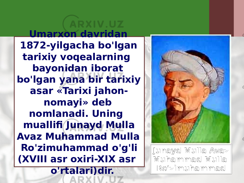 Umarxon davridan 1872-yilgacha bo&#39;lgan tarixiy voqealarning bayonidan iborat bo&#39;lgan yana bir tarixiy asar «Tarixi jahon- nomayi» deb nomlanadi. Uning muallifi Junayd Mulla Avaz Muhammad Mulla Ro&#39;zimuhammad o&#39;g&#39;li (XVIII asr oxiri-XIX asr o&#39;rtalari)dir. Junayd Mulla Avaz Muhammad Mulla Ro&#39;zimuhammad 