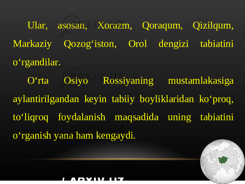 Ular, asosan, Xorazm, Qoraqum, Qizilqum, Markaziy Qozog‘iston, Orol dengizi tabiatini o‘rgandilar. O‘rta Osiyo Rossiyaning mustamlakasiga aylantirilgandan keyin tabiiy boyliklaridan ko‘proq, to‘liqroq foydalanish maqsadida uning tabiatini o‘rganish yana ham kengaydi. 