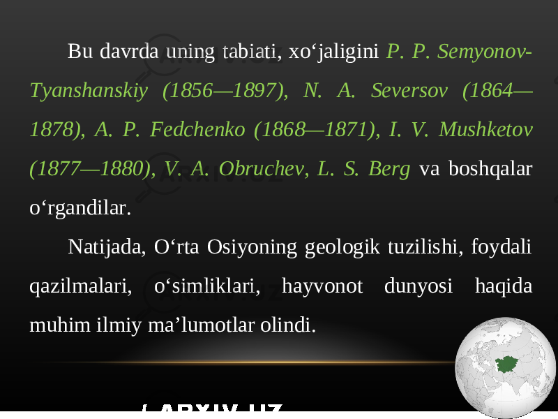 Bu davrda uning tabiati, xo‘jaligini P. P. Semyonov- Tyanshanskiy (1856—1897), N. A. Seversov (1864— 1878), A. P. Fedchenko (1868—1871), I. V. Mushketov (1877—1880), V. A. Obruchev, L. S. Berg va boshqalar o‘rgandilar. Natijada, O‘rta Osiyoning geologik tuzilishi, foydali qazilmalari, o‘simliklari, hayvonot dunyosi haqida muhim ilmiy ma’lumotlar olindi. 