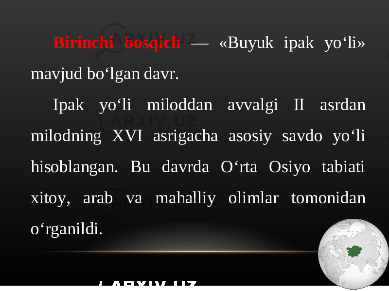 Birinchi bosqich — «Buyuk ipak yo‘li» mavjud bo‘lgan davr. Ipak yo‘li miloddan avvalgi II asrdan milodning XVI asrigacha asosiy savdo yo‘li hisoblangan. Bu davrda O‘rta Osiyo tabiati xitoy, arab va mahalliy olimlar tomonidan o‘rganildi. 